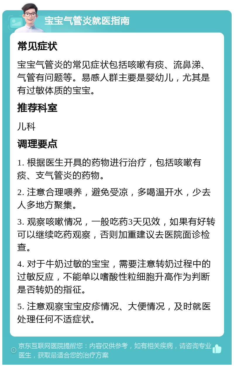 宝宝气管炎就医指南 常见症状 宝宝气管炎的常见症状包括咳嗽有痰、流鼻涕、气管有问题等。易感人群主要是婴幼儿，尤其是有过敏体质的宝宝。 推荐科室 儿科 调理要点 1. 根据医生开具的药物进行治疗，包括咳嗽有痰、支气管炎的药物。 2. 注意合理喂养，避免受凉，多喝温开水，少去人多地方聚集。 3. 观察咳嗽情况，一般吃药3天见效，如果有好转可以继续吃药观察，否则加重建议去医院面诊检查。 4. 对于牛奶过敏的宝宝，需要注意转奶过程中的过敏反应，不能单以嗜酸性粒细胞升高作为判断是否转奶的指征。 5. 注意观察宝宝皮疹情况、大便情况，及时就医处理任何不适症状。