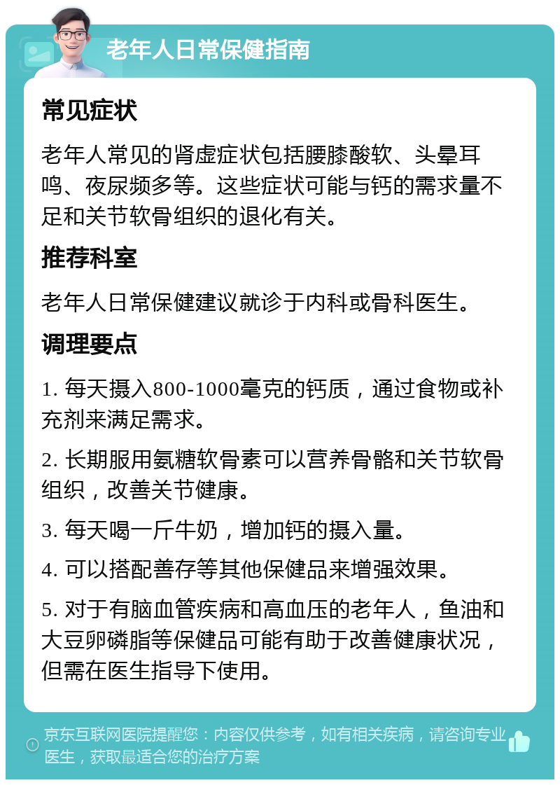 老年人日常保健指南 常见症状 老年人常见的肾虚症状包括腰膝酸软、头晕耳鸣、夜尿频多等。这些症状可能与钙的需求量不足和关节软骨组织的退化有关。 推荐科室 老年人日常保健建议就诊于内科或骨科医生。 调理要点 1. 每天摄入800-1000毫克的钙质，通过食物或补充剂来满足需求。 2. 长期服用氨糖软骨素可以营养骨骼和关节软骨组织，改善关节健康。 3. 每天喝一斤牛奶，增加钙的摄入量。 4. 可以搭配善存等其他保健品来增强效果。 5. 对于有脑血管疾病和高血压的老年人，鱼油和大豆卵磷脂等保健品可能有助于改善健康状况，但需在医生指导下使用。