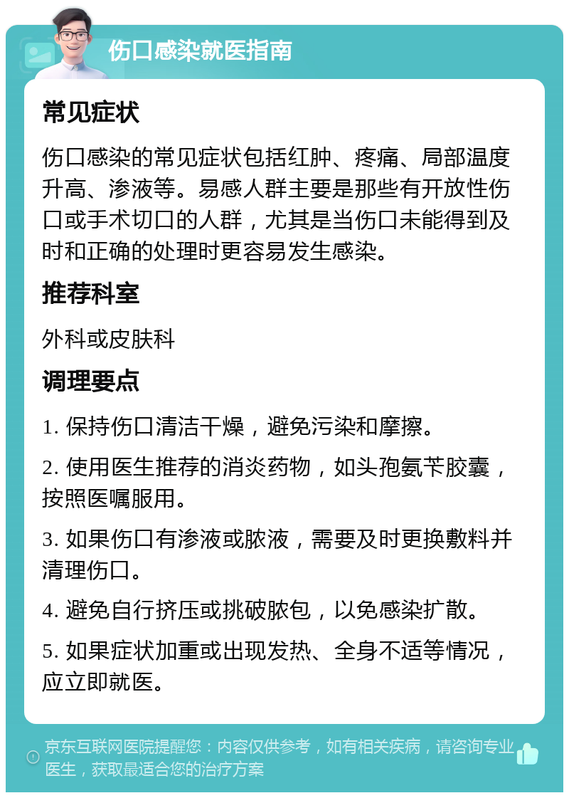 伤口感染就医指南 常见症状 伤口感染的常见症状包括红肿、疼痛、局部温度升高、渗液等。易感人群主要是那些有开放性伤口或手术切口的人群，尤其是当伤口未能得到及时和正确的处理时更容易发生感染。 推荐科室 外科或皮肤科 调理要点 1. 保持伤口清洁干燥，避免污染和摩擦。 2. 使用医生推荐的消炎药物，如头孢氨苄胶囊，按照医嘱服用。 3. 如果伤口有渗液或脓液，需要及时更换敷料并清理伤口。 4. 避免自行挤压或挑破脓包，以免感染扩散。 5. 如果症状加重或出现发热、全身不适等情况，应立即就医。