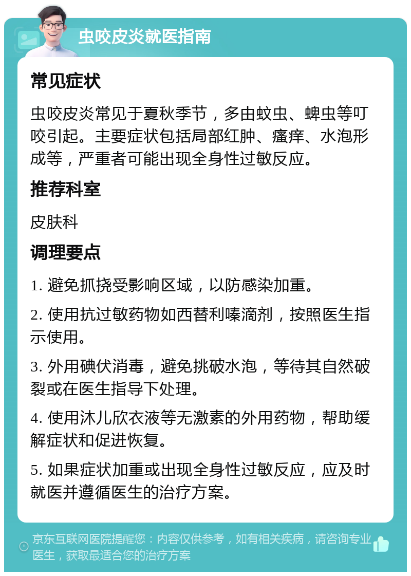 虫咬皮炎就医指南 常见症状 虫咬皮炎常见于夏秋季节，多由蚊虫、蜱虫等叮咬引起。主要症状包括局部红肿、瘙痒、水泡形成等，严重者可能出现全身性过敏反应。 推荐科室 皮肤科 调理要点 1. 避免抓挠受影响区域，以防感染加重。 2. 使用抗过敏药物如西替利嗪滴剂，按照医生指示使用。 3. 外用碘伏消毒，避免挑破水泡，等待其自然破裂或在医生指导下处理。 4. 使用沐儿欣衣液等无激素的外用药物，帮助缓解症状和促进恢复。 5. 如果症状加重或出现全身性过敏反应，应及时就医并遵循医生的治疗方案。