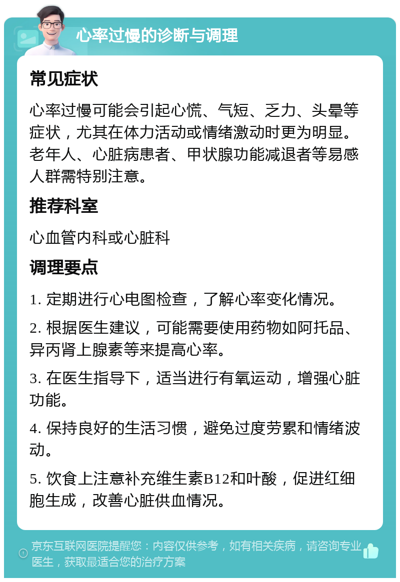 心率过慢的诊断与调理 常见症状 心率过慢可能会引起心慌、气短、乏力、头晕等症状，尤其在体力活动或情绪激动时更为明显。老年人、心脏病患者、甲状腺功能减退者等易感人群需特别注意。 推荐科室 心血管内科或心脏科 调理要点 1. 定期进行心电图检查，了解心率变化情况。 2. 根据医生建议，可能需要使用药物如阿托品、异丙肾上腺素等来提高心率。 3. 在医生指导下，适当进行有氧运动，增强心脏功能。 4. 保持良好的生活习惯，避免过度劳累和情绪波动。 5. 饮食上注意补充维生素B12和叶酸，促进红细胞生成，改善心脏供血情况。