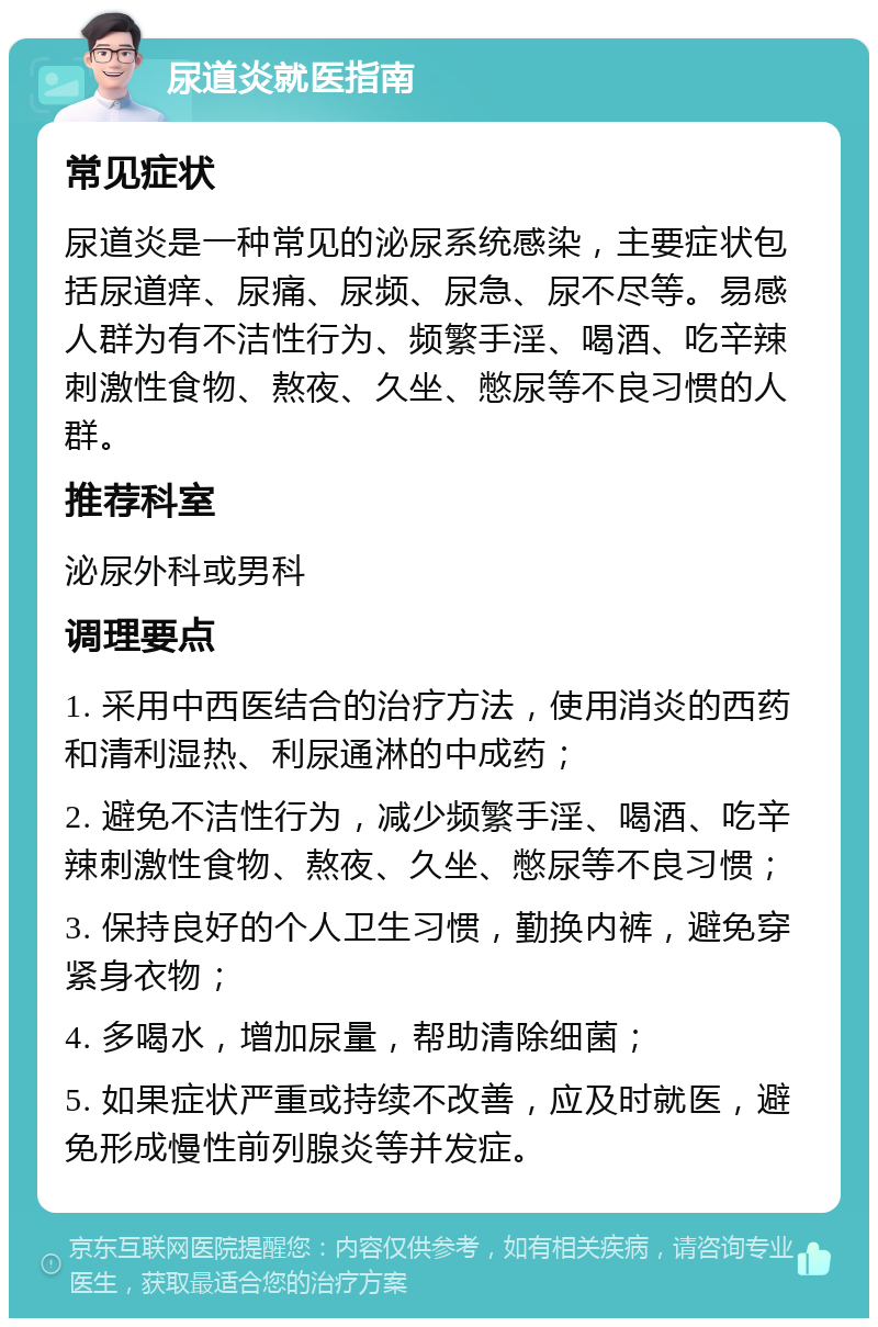 尿道炎就医指南 常见症状 尿道炎是一种常见的泌尿系统感染，主要症状包括尿道痒、尿痛、尿频、尿急、尿不尽等。易感人群为有不洁性行为、频繁手淫、喝酒、吃辛辣刺激性食物、熬夜、久坐、憋尿等不良习惯的人群。 推荐科室 泌尿外科或男科 调理要点 1. 采用中西医结合的治疗方法，使用消炎的西药和清利湿热、利尿通淋的中成药； 2. 避免不洁性行为，减少频繁手淫、喝酒、吃辛辣刺激性食物、熬夜、久坐、憋尿等不良习惯； 3. 保持良好的个人卫生习惯，勤换内裤，避免穿紧身衣物； 4. 多喝水，增加尿量，帮助清除细菌； 5. 如果症状严重或持续不改善，应及时就医，避免形成慢性前列腺炎等并发症。