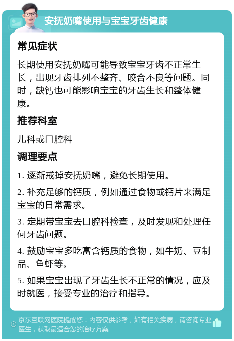 安抚奶嘴使用与宝宝牙齿健康 常见症状 长期使用安抚奶嘴可能导致宝宝牙齿不正常生长，出现牙齿排列不整齐、咬合不良等问题。同时，缺钙也可能影响宝宝的牙齿生长和整体健康。 推荐科室 儿科或口腔科 调理要点 1. 逐渐戒掉安抚奶嘴，避免长期使用。 2. 补充足够的钙质，例如通过食物或钙片来满足宝宝的日常需求。 3. 定期带宝宝去口腔科检查，及时发现和处理任何牙齿问题。 4. 鼓励宝宝多吃富含钙质的食物，如牛奶、豆制品、鱼虾等。 5. 如果宝宝出现了牙齿生长不正常的情况，应及时就医，接受专业的治疗和指导。