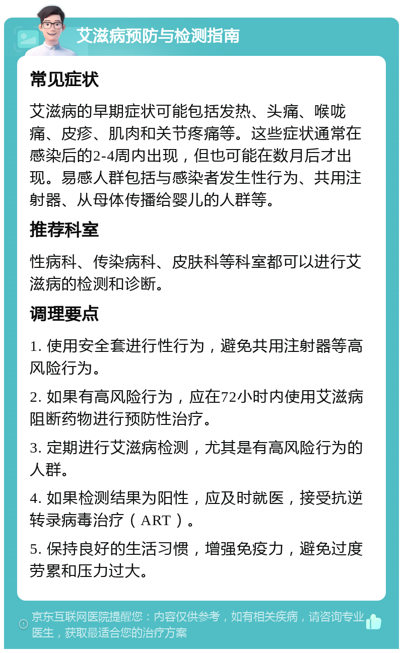 艾滋病预防与检测指南 常见症状 艾滋病的早期症状可能包括发热、头痛、喉咙痛、皮疹、肌肉和关节疼痛等。这些症状通常在感染后的2-4周内出现，但也可能在数月后才出现。易感人群包括与感染者发生性行为、共用注射器、从母体传播给婴儿的人群等。 推荐科室 性病科、传染病科、皮肤科等科室都可以进行艾滋病的检测和诊断。 调理要点 1. 使用安全套进行性行为，避免共用注射器等高风险行为。 2. 如果有高风险行为，应在72小时内使用艾滋病阻断药物进行预防性治疗。 3. 定期进行艾滋病检测，尤其是有高风险行为的人群。 4. 如果检测结果为阳性，应及时就医，接受抗逆转录病毒治疗（ART）。 5. 保持良好的生活习惯，增强免疫力，避免过度劳累和压力过大。