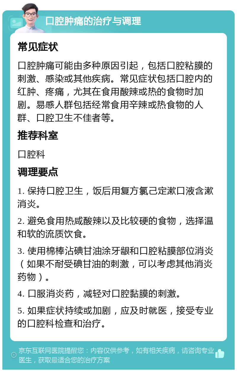 口腔肿痛的治疗与调理 常见症状 口腔肿痛可能由多种原因引起，包括口腔粘膜的刺激、感染或其他疾病。常见症状包括口腔内的红肿、疼痛，尤其在食用酸辣或热的食物时加剧。易感人群包括经常食用辛辣或热食物的人群、口腔卫生不佳者等。 推荐科室 口腔科 调理要点 1. 保持口腔卫生，饭后用复方氯己定漱口液含漱消炎。 2. 避免食用热咸酸辣以及比较硬的食物，选择温和软的流质饮食。 3. 使用棉棒沾碘甘油涂牙龈和口腔粘膜部位消炎（如果不耐受碘甘油的刺激，可以考虑其他消炎药物）。 4. 口服消炎药，减轻对口腔黏膜的刺激。 5. 如果症状持续或加剧，应及时就医，接受专业的口腔科检查和治疗。