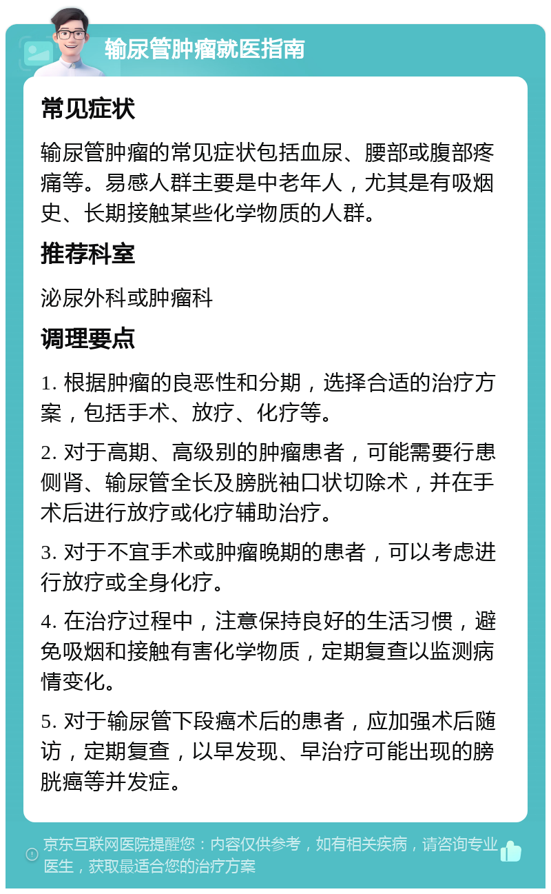 输尿管肿瘤就医指南 常见症状 输尿管肿瘤的常见症状包括血尿、腰部或腹部疼痛等。易感人群主要是中老年人，尤其是有吸烟史、长期接触某些化学物质的人群。 推荐科室 泌尿外科或肿瘤科 调理要点 1. 根据肿瘤的良恶性和分期，选择合适的治疗方案，包括手术、放疗、化疗等。 2. 对于高期、高级别的肿瘤患者，可能需要行患侧肾、输尿管全长及膀胱袖口状切除术，并在手术后进行放疗或化疗辅助治疗。 3. 对于不宜手术或肿瘤晚期的患者，可以考虑进行放疗或全身化疗。 4. 在治疗过程中，注意保持良好的生活习惯，避免吸烟和接触有害化学物质，定期复查以监测病情变化。 5. 对于输尿管下段癌术后的患者，应加强术后随访，定期复查，以早发现、早治疗可能出现的膀胱癌等并发症。