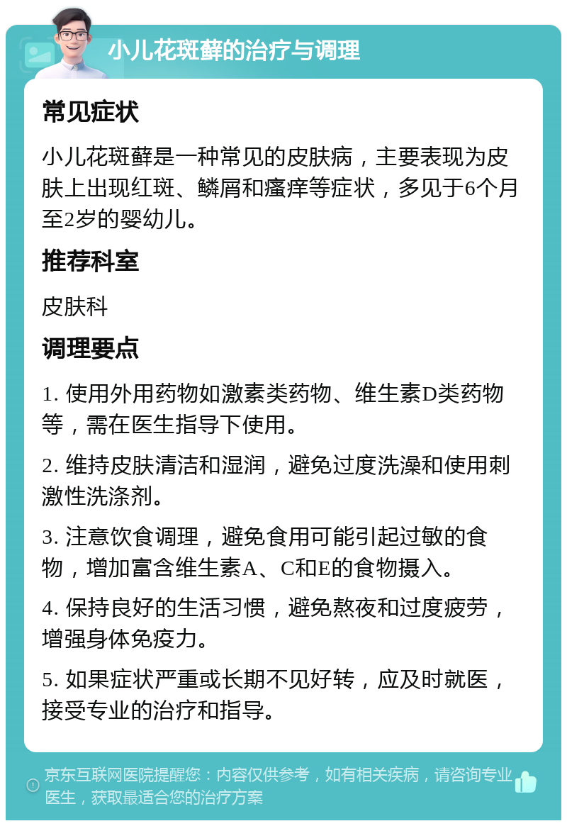 小儿花斑藓的治疗与调理 常见症状 小儿花斑藓是一种常见的皮肤病，主要表现为皮肤上出现红斑、鳞屑和瘙痒等症状，多见于6个月至2岁的婴幼儿。 推荐科室 皮肤科 调理要点 1. 使用外用药物如激素类药物、维生素D类药物等，需在医生指导下使用。 2. 维持皮肤清洁和湿润，避免过度洗澡和使用刺激性洗涤剂。 3. 注意饮食调理，避免食用可能引起过敏的食物，增加富含维生素A、C和E的食物摄入。 4. 保持良好的生活习惯，避免熬夜和过度疲劳，增强身体免疫力。 5. 如果症状严重或长期不见好转，应及时就医，接受专业的治疗和指导。