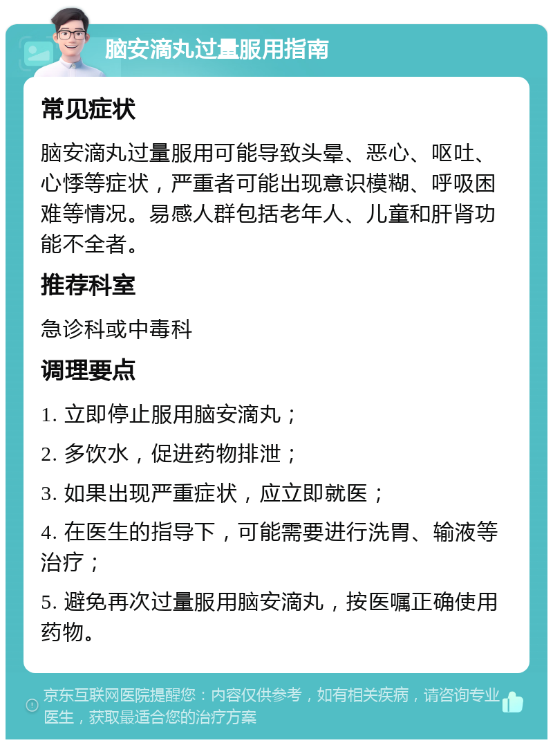 脑安滴丸过量服用指南 常见症状 脑安滴丸过量服用可能导致头晕、恶心、呕吐、心悸等症状，严重者可能出现意识模糊、呼吸困难等情况。易感人群包括老年人、儿童和肝肾功能不全者。 推荐科室 急诊科或中毒科 调理要点 1. 立即停止服用脑安滴丸； 2. 多饮水，促进药物排泄； 3. 如果出现严重症状，应立即就医； 4. 在医生的指导下，可能需要进行洗胃、输液等治疗； 5. 避免再次过量服用脑安滴丸，按医嘱正确使用药物。