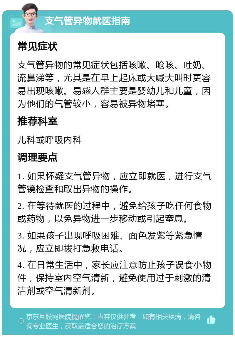 支气管异物就医指南 常见症状 支气管异物的常见症状包括咳嗽、呛咳、吐奶、流鼻涕等，尤其是在早上起床或大喊大叫时更容易出现咳嗽。易感人群主要是婴幼儿和儿童，因为他们的气管较小，容易被异物堵塞。 推荐科室 儿科或呼吸内科 调理要点 1. 如果怀疑支气管异物，应立即就医，进行支气管镜检查和取出异物的操作。 2. 在等待就医的过程中，避免给孩子吃任何食物或药物，以免异物进一步移动或引起窒息。 3. 如果孩子出现呼吸困难、面色发紫等紧急情况，应立即拨打急救电话。 4. 在日常生活中，家长应注意防止孩子误食小物件，保持室内空气清新，避免使用过于刺激的清洁剂或空气清新剂。