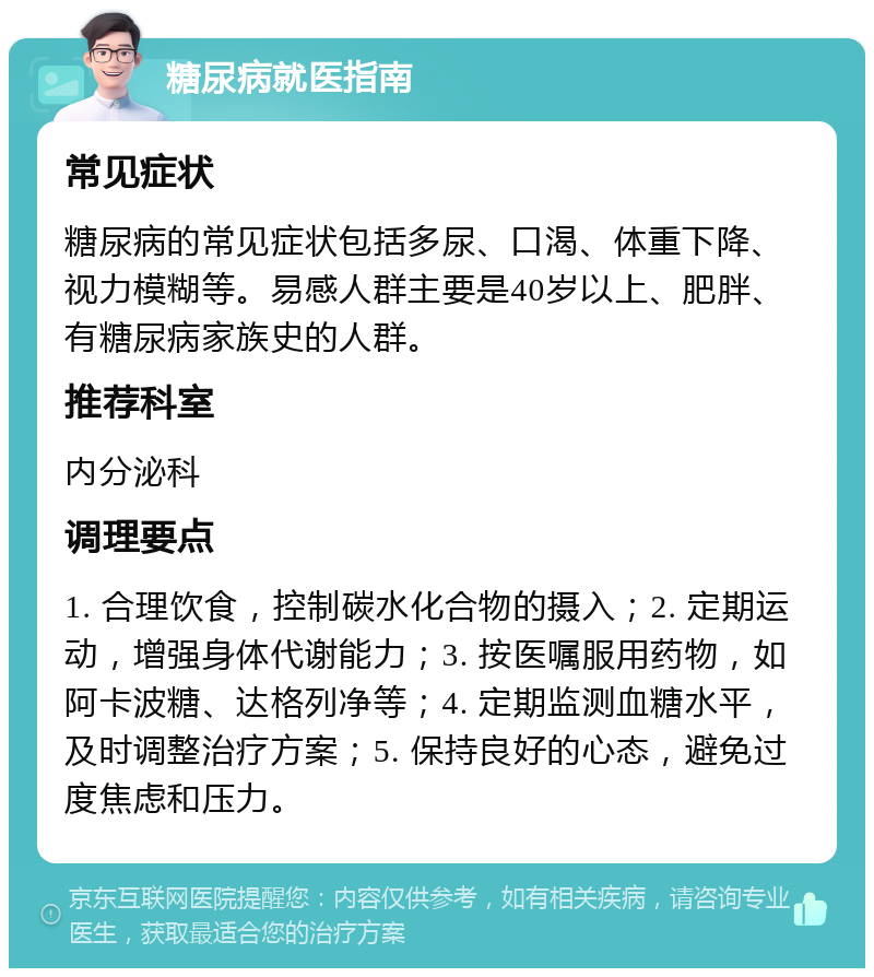 糖尿病就医指南 常见症状 糖尿病的常见症状包括多尿、口渴、体重下降、视力模糊等。易感人群主要是40岁以上、肥胖、有糖尿病家族史的人群。 推荐科室 内分泌科 调理要点 1. 合理饮食，控制碳水化合物的摄入；2. 定期运动，增强身体代谢能力；3. 按医嘱服用药物，如阿卡波糖、达格列净等；4. 定期监测血糖水平，及时调整治疗方案；5. 保持良好的心态，避免过度焦虑和压力。