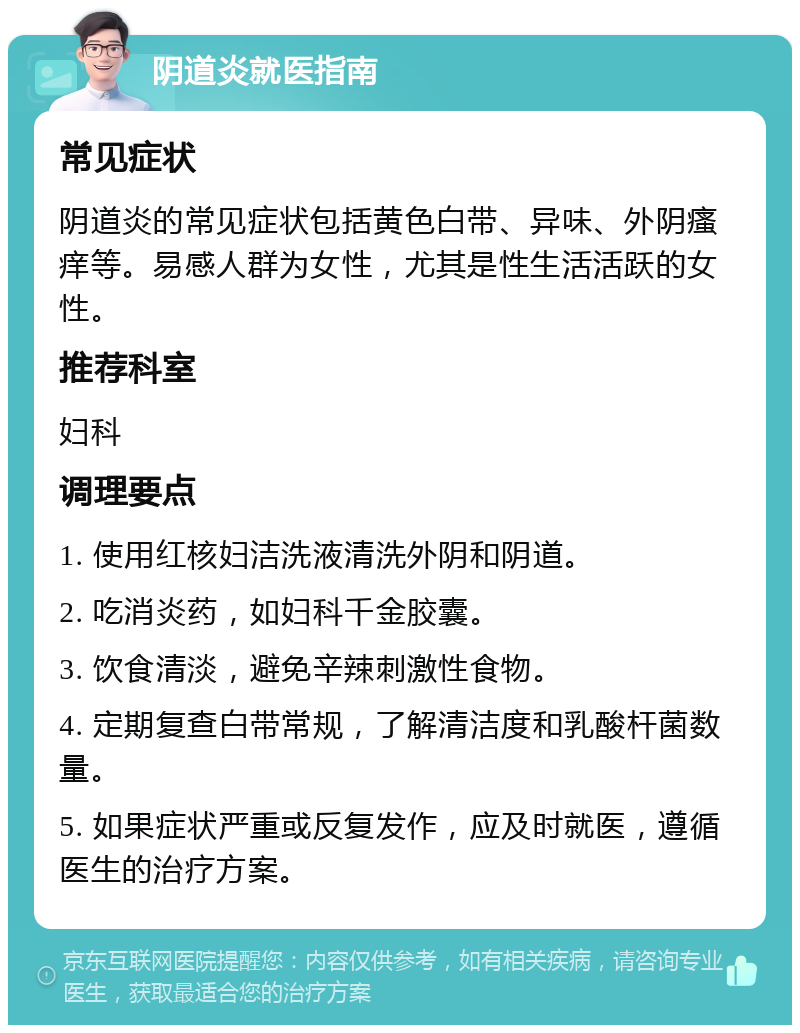 阴道炎就医指南 常见症状 阴道炎的常见症状包括黄色白带、异味、外阴瘙痒等。易感人群为女性，尤其是性生活活跃的女性。 推荐科室 妇科 调理要点 1. 使用红核妇洁洗液清洗外阴和阴道。 2. 吃消炎药，如妇科千金胶囊。 3. 饮食清淡，避免辛辣刺激性食物。 4. 定期复查白带常规，了解清洁度和乳酸杆菌数量。 5. 如果症状严重或反复发作，应及时就医，遵循医生的治疗方案。