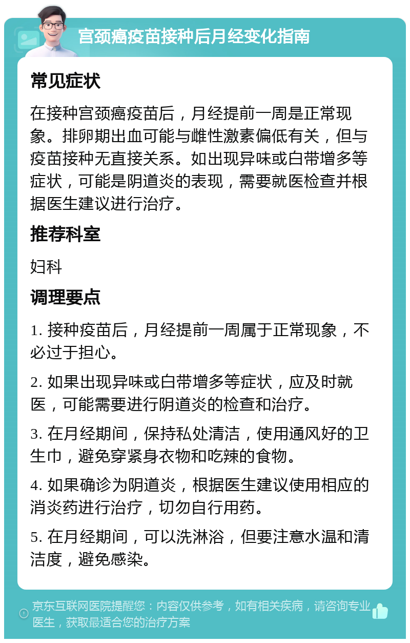 宫颈癌疫苗接种后月经变化指南 常见症状 在接种宫颈癌疫苗后，月经提前一周是正常现象。排卵期出血可能与雌性激素偏低有关，但与疫苗接种无直接关系。如出现异味或白带增多等症状，可能是阴道炎的表现，需要就医检查并根据医生建议进行治疗。 推荐科室 妇科 调理要点 1. 接种疫苗后，月经提前一周属于正常现象，不必过于担心。 2. 如果出现异味或白带增多等症状，应及时就医，可能需要进行阴道炎的检查和治疗。 3. 在月经期间，保持私处清洁，使用通风好的卫生巾，避免穿紧身衣物和吃辣的食物。 4. 如果确诊为阴道炎，根据医生建议使用相应的消炎药进行治疗，切勿自行用药。 5. 在月经期间，可以洗淋浴，但要注意水温和清洁度，避免感染。