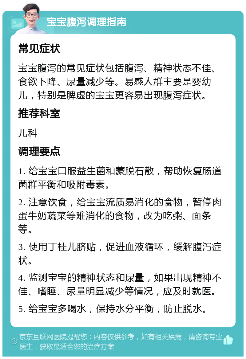 宝宝腹泻调理指南 常见症状 宝宝腹泻的常见症状包括腹泻、精神状态不佳、食欲下降、尿量减少等。易感人群主要是婴幼儿，特别是脾虚的宝宝更容易出现腹泻症状。 推荐科室 儿科 调理要点 1. 给宝宝口服益生菌和蒙脱石散，帮助恢复肠道菌群平衡和吸附毒素。 2. 注意饮食，给宝宝流质易消化的食物，暂停肉蛋牛奶蔬菜等难消化的食物，改为吃粥、面条等。 3. 使用丁桂儿脐贴，促进血液循环，缓解腹泻症状。 4. 监测宝宝的精神状态和尿量，如果出现精神不佳、嗜睡、尿量明显减少等情况，应及时就医。 5. 给宝宝多喝水，保持水分平衡，防止脱水。