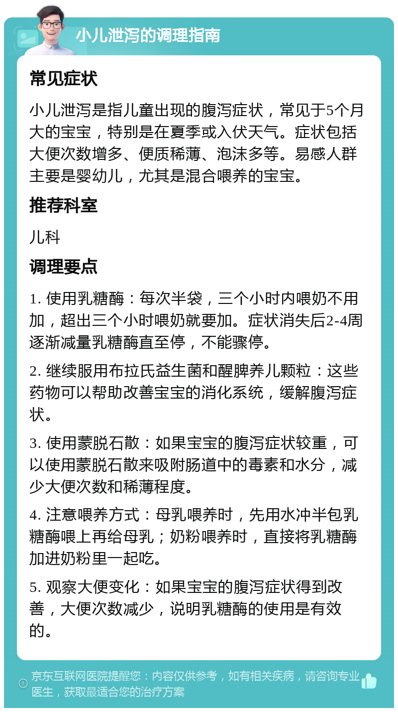 小儿泄泻的调理指南 常见症状 小儿泄泻是指儿童出现的腹泻症状，常见于5个月大的宝宝，特别是在夏季或入伏天气。症状包括大便次数增多、便质稀薄、泡沫多等。易感人群主要是婴幼儿，尤其是混合喂养的宝宝。 推荐科室 儿科 调理要点 1. 使用乳糖酶：每次半袋，三个小时内喂奶不用加，超出三个小时喂奶就要加。症状消失后2-4周逐渐减量乳糖酶直至停，不能骤停。 2. 继续服用布拉氏益生菌和醒脾养儿颗粒：这些药物可以帮助改善宝宝的消化系统，缓解腹泻症状。 3. 使用蒙脱石散：如果宝宝的腹泻症状较重，可以使用蒙脱石散来吸附肠道中的毒素和水分，减少大便次数和稀薄程度。 4. 注意喂养方式：母乳喂养时，先用水冲半包乳糖酶喂上再给母乳；奶粉喂养时，直接将乳糖酶加进奶粉里一起吃。 5. 观察大便变化：如果宝宝的腹泻症状得到改善，大便次数减少，说明乳糖酶的使用是有效的。