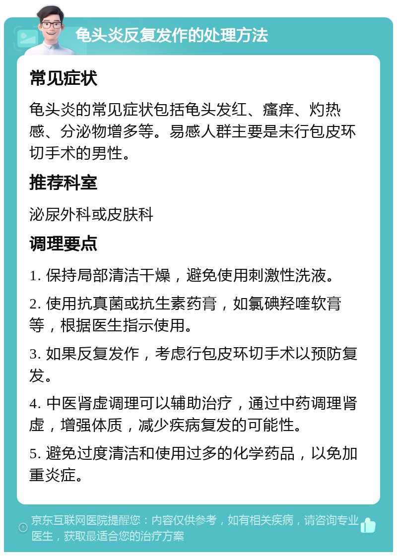 龟头炎反复发作的处理方法 常见症状 龟头炎的常见症状包括龟头发红、瘙痒、灼热感、分泌物增多等。易感人群主要是未行包皮环切手术的男性。 推荐科室 泌尿外科或皮肤科 调理要点 1. 保持局部清洁干燥，避免使用刺激性洗液。 2. 使用抗真菌或抗生素药膏，如氯碘羟喹软膏等，根据医生指示使用。 3. 如果反复发作，考虑行包皮环切手术以预防复发。 4. 中医肾虚调理可以辅助治疗，通过中药调理肾虚，增强体质，减少疾病复发的可能性。 5. 避免过度清洁和使用过多的化学药品，以免加重炎症。