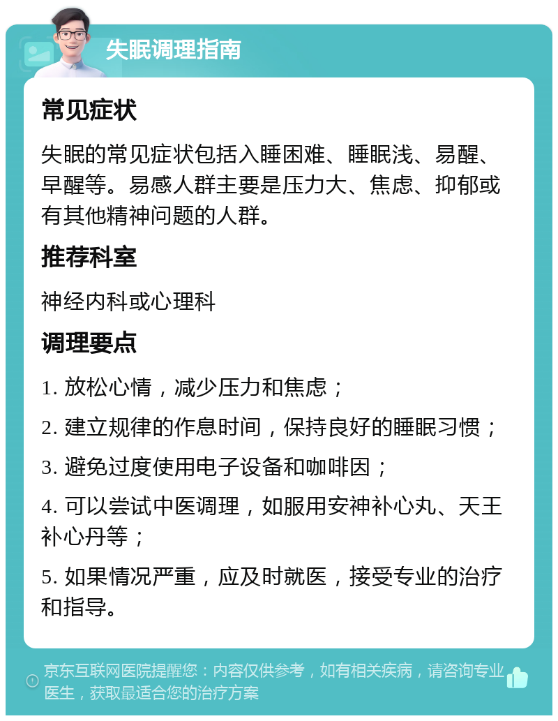 失眠调理指南 常见症状 失眠的常见症状包括入睡困难、睡眠浅、易醒、早醒等。易感人群主要是压力大、焦虑、抑郁或有其他精神问题的人群。 推荐科室 神经内科或心理科 调理要点 1. 放松心情，减少压力和焦虑； 2. 建立规律的作息时间，保持良好的睡眠习惯； 3. 避免过度使用电子设备和咖啡因； 4. 可以尝试中医调理，如服用安神补心丸、天王补心丹等； 5. 如果情况严重，应及时就医，接受专业的治疗和指导。