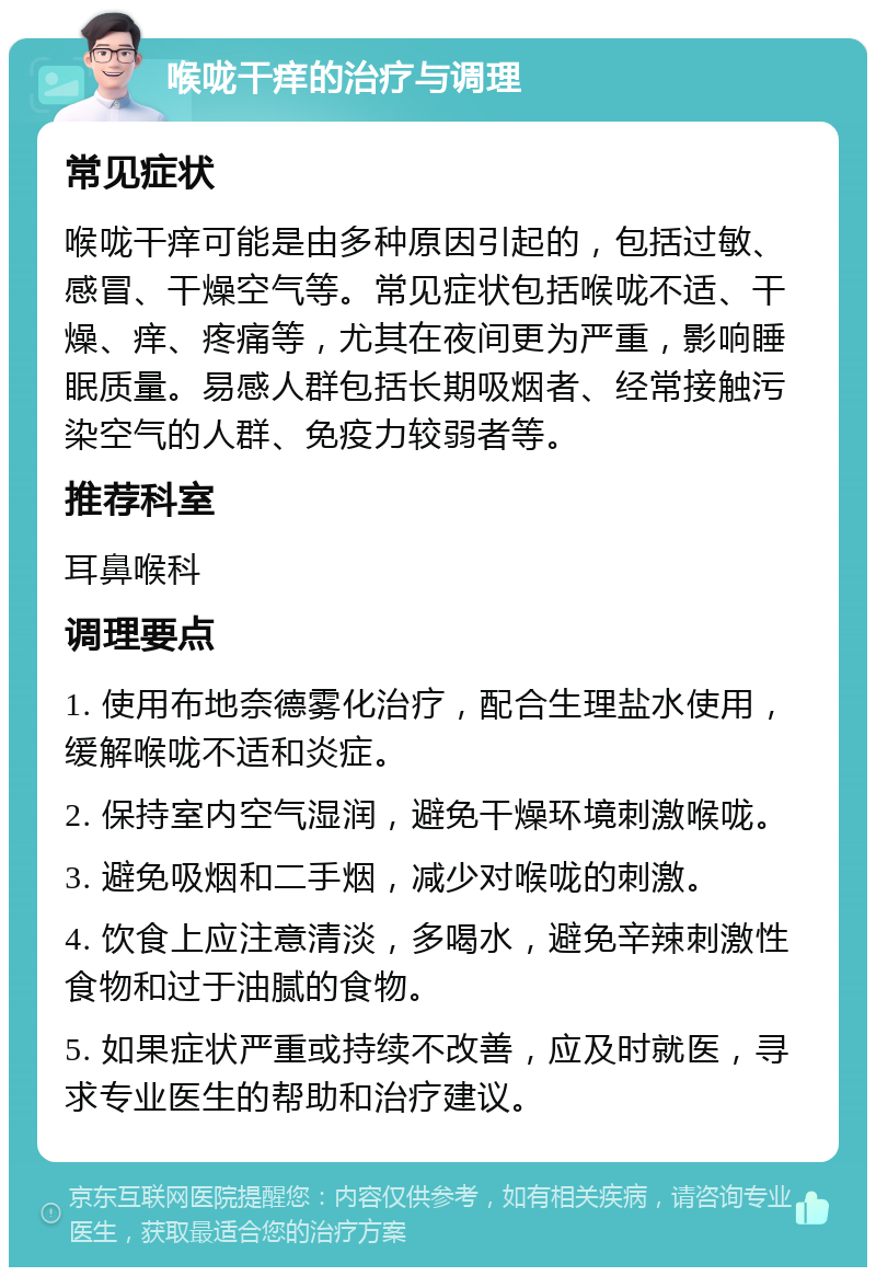 喉咙干痒的治疗与调理 常见症状 喉咙干痒可能是由多种原因引起的，包括过敏、感冒、干燥空气等。常见症状包括喉咙不适、干燥、痒、疼痛等，尤其在夜间更为严重，影响睡眠质量。易感人群包括长期吸烟者、经常接触污染空气的人群、免疫力较弱者等。 推荐科室 耳鼻喉科 调理要点 1. 使用布地奈德雾化治疗，配合生理盐水使用，缓解喉咙不适和炎症。 2. 保持室内空气湿润，避免干燥环境刺激喉咙。 3. 避免吸烟和二手烟，减少对喉咙的刺激。 4. 饮食上应注意清淡，多喝水，避免辛辣刺激性食物和过于油腻的食物。 5. 如果症状严重或持续不改善，应及时就医，寻求专业医生的帮助和治疗建议。