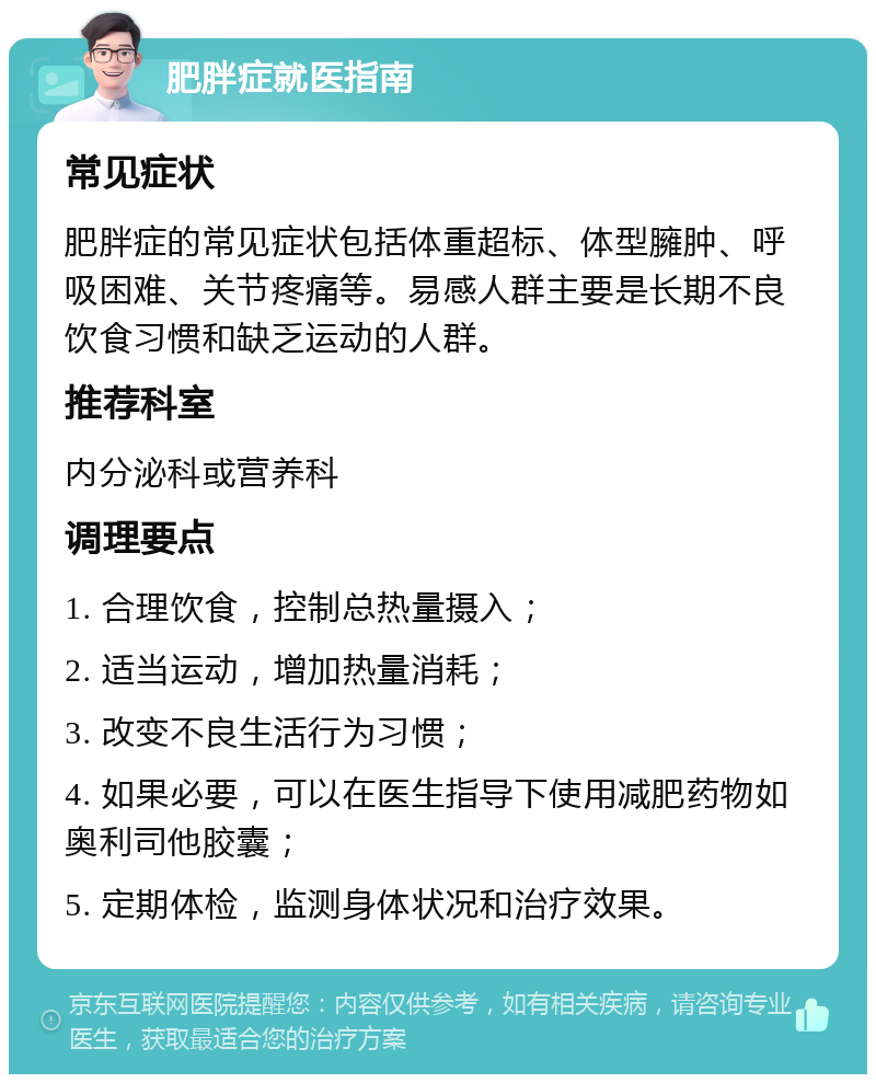 肥胖症就医指南 常见症状 肥胖症的常见症状包括体重超标、体型臃肿、呼吸困难、关节疼痛等。易感人群主要是长期不良饮食习惯和缺乏运动的人群。 推荐科室 内分泌科或营养科 调理要点 1. 合理饮食，控制总热量摄入； 2. 适当运动，增加热量消耗； 3. 改变不良生活行为习惯； 4. 如果必要，可以在医生指导下使用减肥药物如奥利司他胶囊； 5. 定期体检，监测身体状况和治疗效果。