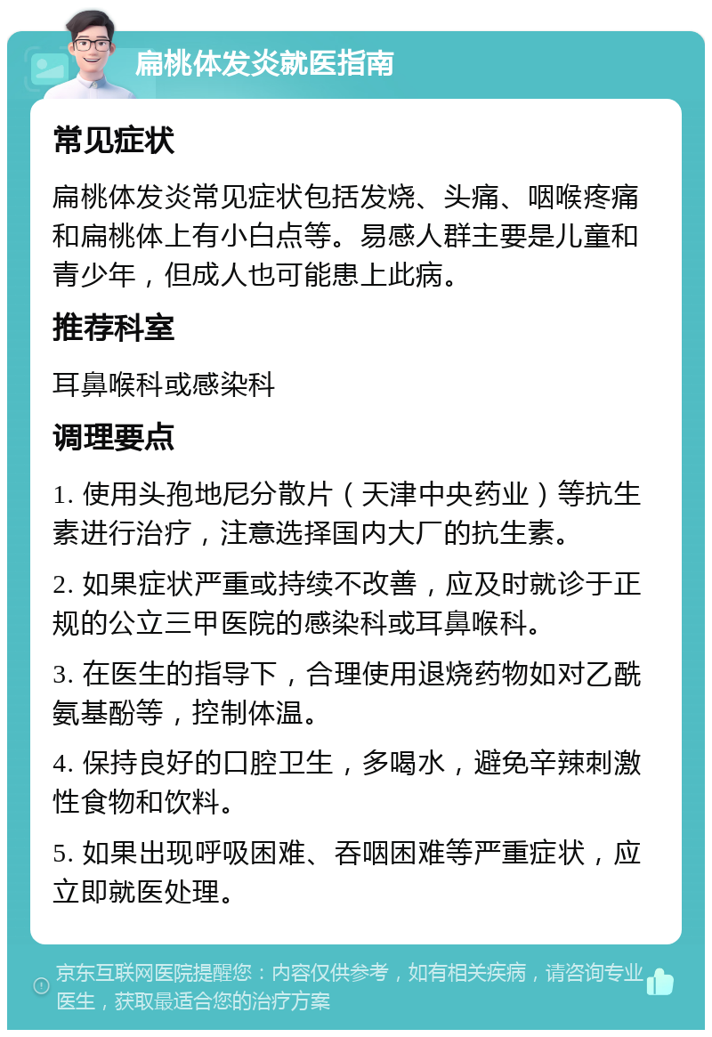 扁桃体发炎就医指南 常见症状 扁桃体发炎常见症状包括发烧、头痛、咽喉疼痛和扁桃体上有小白点等。易感人群主要是儿童和青少年，但成人也可能患上此病。 推荐科室 耳鼻喉科或感染科 调理要点 1. 使用头孢地尼分散片（天津中央药业）等抗生素进行治疗，注意选择国内大厂的抗生素。 2. 如果症状严重或持续不改善，应及时就诊于正规的公立三甲医院的感染科或耳鼻喉科。 3. 在医生的指导下，合理使用退烧药物如对乙酰氨基酚等，控制体温。 4. 保持良好的口腔卫生，多喝水，避免辛辣刺激性食物和饮料。 5. 如果出现呼吸困难、吞咽困难等严重症状，应立即就医处理。