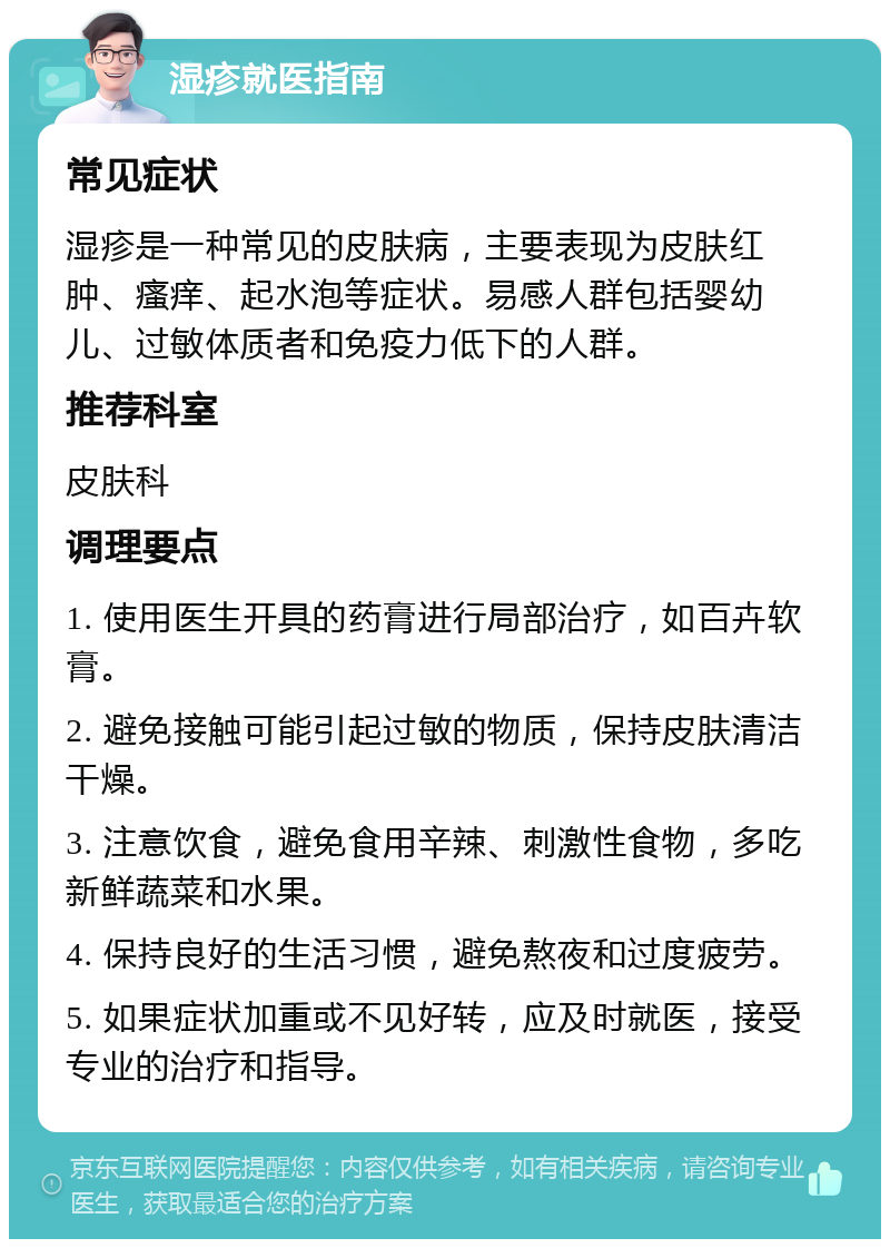 湿疹就医指南 常见症状 湿疹是一种常见的皮肤病，主要表现为皮肤红肿、瘙痒、起水泡等症状。易感人群包括婴幼儿、过敏体质者和免疫力低下的人群。 推荐科室 皮肤科 调理要点 1. 使用医生开具的药膏进行局部治疗，如百卉软膏。 2. 避免接触可能引起过敏的物质，保持皮肤清洁干燥。 3. 注意饮食，避免食用辛辣、刺激性食物，多吃新鲜蔬菜和水果。 4. 保持良好的生活习惯，避免熬夜和过度疲劳。 5. 如果症状加重或不见好转，应及时就医，接受专业的治疗和指导。