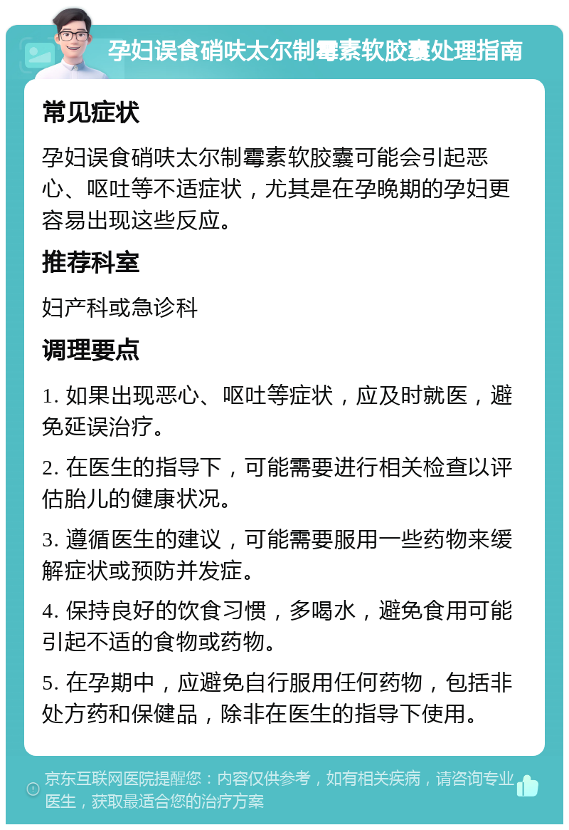 孕妇误食硝呋太尔制霉素软胶囊处理指南 常见症状 孕妇误食硝呋太尔制霉素软胶囊可能会引起恶心、呕吐等不适症状，尤其是在孕晚期的孕妇更容易出现这些反应。 推荐科室 妇产科或急诊科 调理要点 1. 如果出现恶心、呕吐等症状，应及时就医，避免延误治疗。 2. 在医生的指导下，可能需要进行相关检查以评估胎儿的健康状况。 3. 遵循医生的建议，可能需要服用一些药物来缓解症状或预防并发症。 4. 保持良好的饮食习惯，多喝水，避免食用可能引起不适的食物或药物。 5. 在孕期中，应避免自行服用任何药物，包括非处方药和保健品，除非在医生的指导下使用。