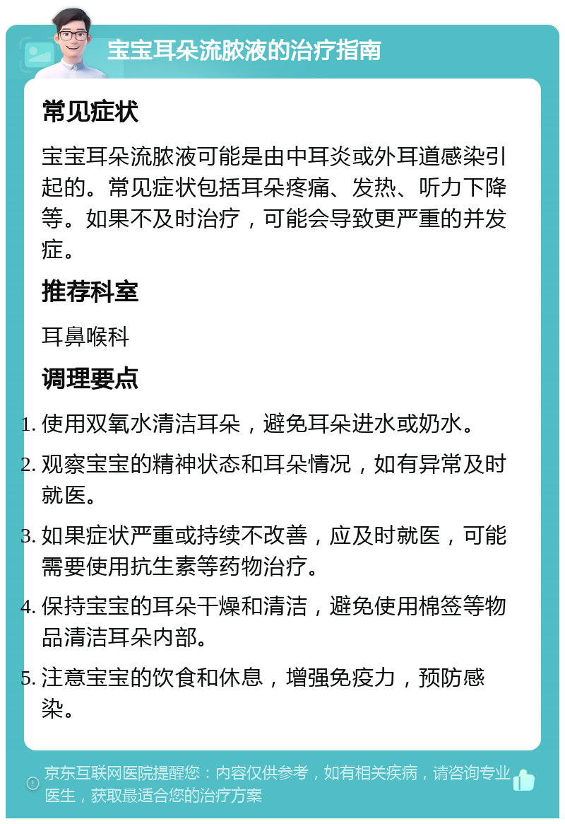 宝宝耳朵流脓液的治疗指南 常见症状 宝宝耳朵流脓液可能是由中耳炎或外耳道感染引起的。常见症状包括耳朵疼痛、发热、听力下降等。如果不及时治疗，可能会导致更严重的并发症。 推荐科室 耳鼻喉科 调理要点 使用双氧水清洁耳朵，避免耳朵进水或奶水。 观察宝宝的精神状态和耳朵情况，如有异常及时就医。 如果症状严重或持续不改善，应及时就医，可能需要使用抗生素等药物治疗。 保持宝宝的耳朵干燥和清洁，避免使用棉签等物品清洁耳朵内部。 注意宝宝的饮食和休息，增强免疫力，预防感染。