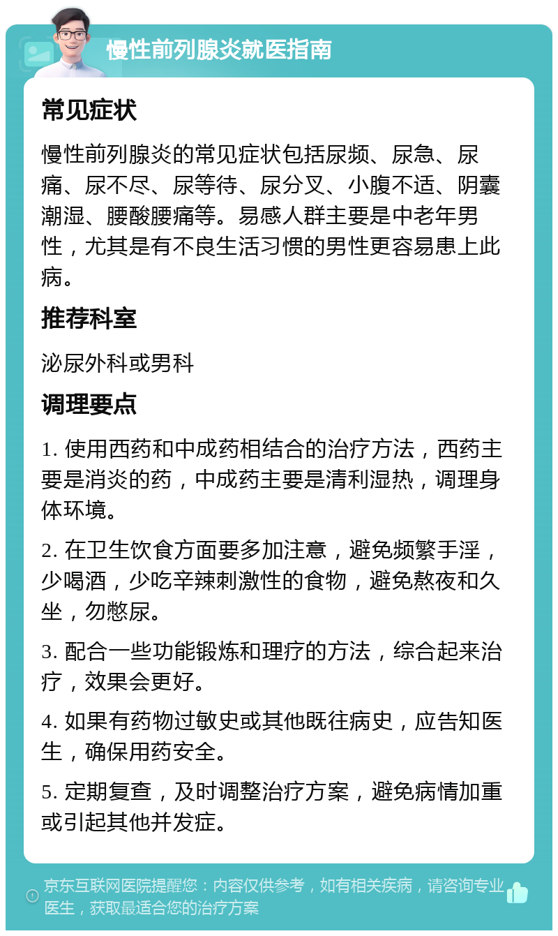 慢性前列腺炎就医指南 常见症状 慢性前列腺炎的常见症状包括尿频、尿急、尿痛、尿不尽、尿等待、尿分叉、小腹不适、阴囊潮湿、腰酸腰痛等。易感人群主要是中老年男性，尤其是有不良生活习惯的男性更容易患上此病。 推荐科室 泌尿外科或男科 调理要点 1. 使用西药和中成药相结合的治疗方法，西药主要是消炎的药，中成药主要是清利湿热，调理身体环境。 2. 在卫生饮食方面要多加注意，避免频繁手淫，少喝酒，少吃辛辣刺激性的食物，避免熬夜和久坐，勿憋尿。 3. 配合一些功能锻炼和理疗的方法，综合起来治疗，效果会更好。 4. 如果有药物过敏史或其他既往病史，应告知医生，确保用药安全。 5. 定期复查，及时调整治疗方案，避免病情加重或引起其他并发症。