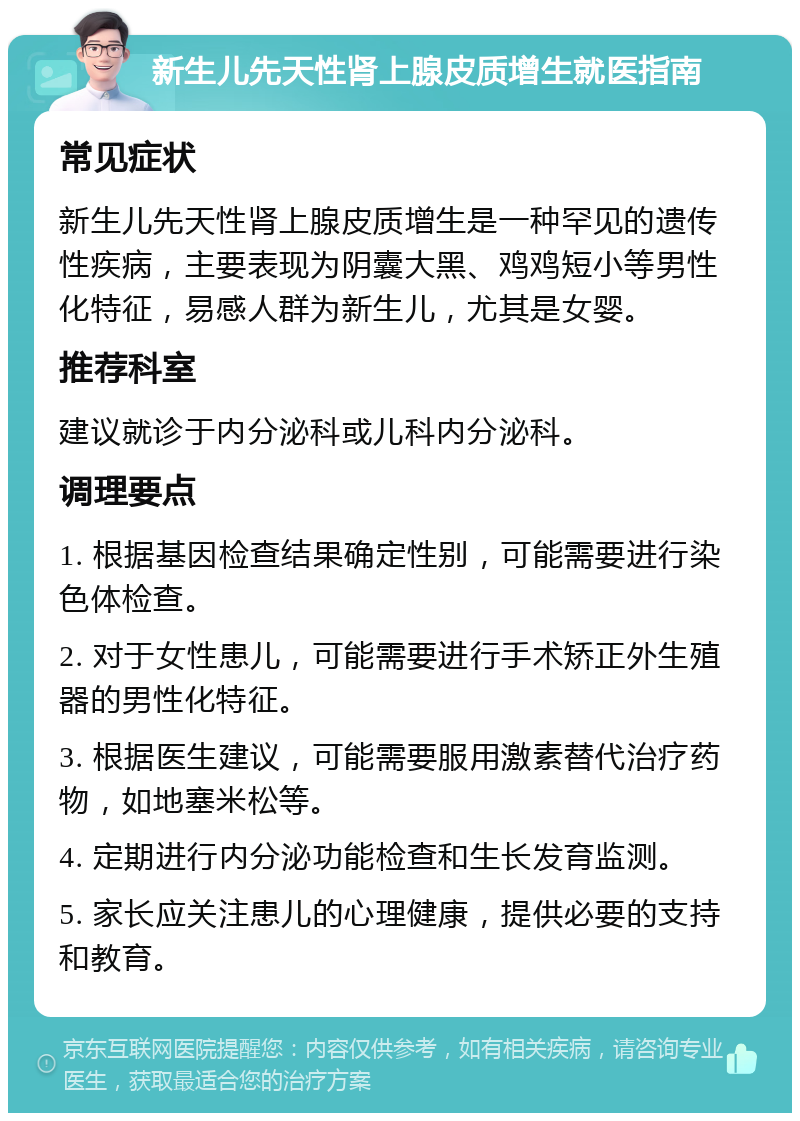 新生儿先天性肾上腺皮质增生就医指南 常见症状 新生儿先天性肾上腺皮质增生是一种罕见的遗传性疾病，主要表现为阴囊大黑、鸡鸡短小等男性化特征，易感人群为新生儿，尤其是女婴。 推荐科室 建议就诊于内分泌科或儿科内分泌科。 调理要点 1. 根据基因检查结果确定性别，可能需要进行染色体检查。 2. 对于女性患儿，可能需要进行手术矫正外生殖器的男性化特征。 3. 根据医生建议，可能需要服用激素替代治疗药物，如地塞米松等。 4. 定期进行内分泌功能检查和生长发育监测。 5. 家长应关注患儿的心理健康，提供必要的支持和教育。