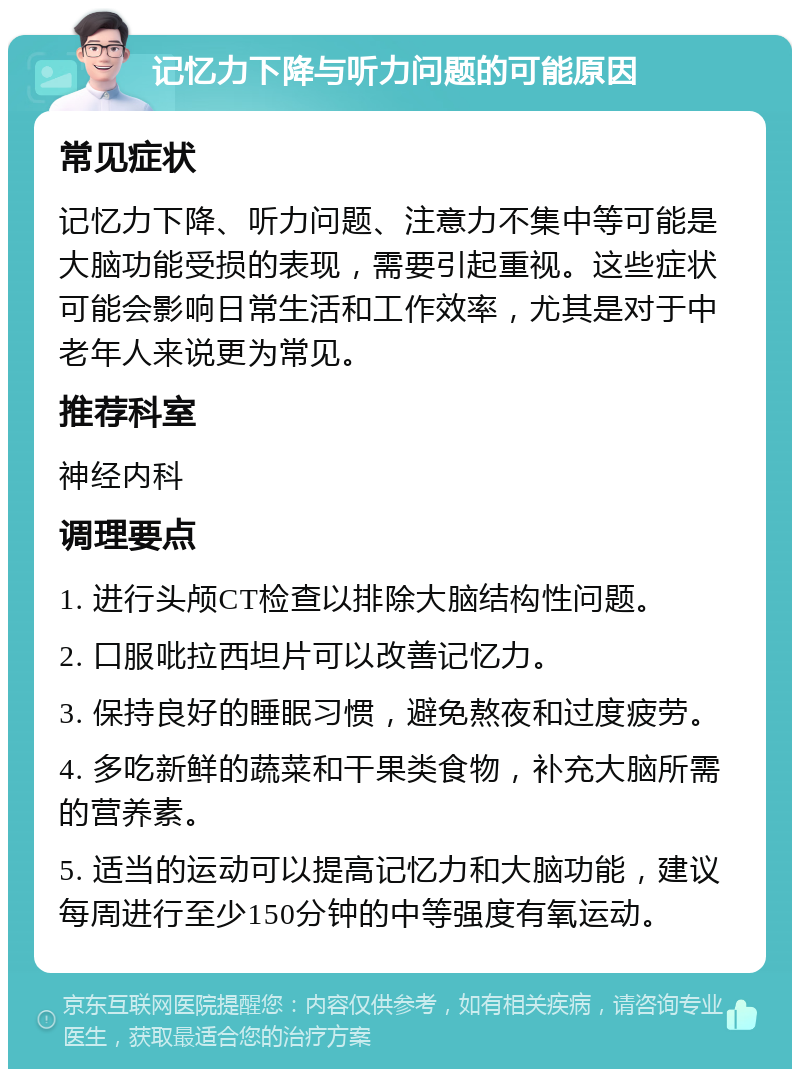 记忆力下降与听力问题的可能原因 常见症状 记忆力下降、听力问题、注意力不集中等可能是大脑功能受损的表现，需要引起重视。这些症状可能会影响日常生活和工作效率，尤其是对于中老年人来说更为常见。 推荐科室 神经内科 调理要点 1. 进行头颅CT检查以排除大脑结构性问题。 2. 口服吡拉西坦片可以改善记忆力。 3. 保持良好的睡眠习惯，避免熬夜和过度疲劳。 4. 多吃新鲜的蔬菜和干果类食物，补充大脑所需的营养素。 5. 适当的运动可以提高记忆力和大脑功能，建议每周进行至少150分钟的中等强度有氧运动。