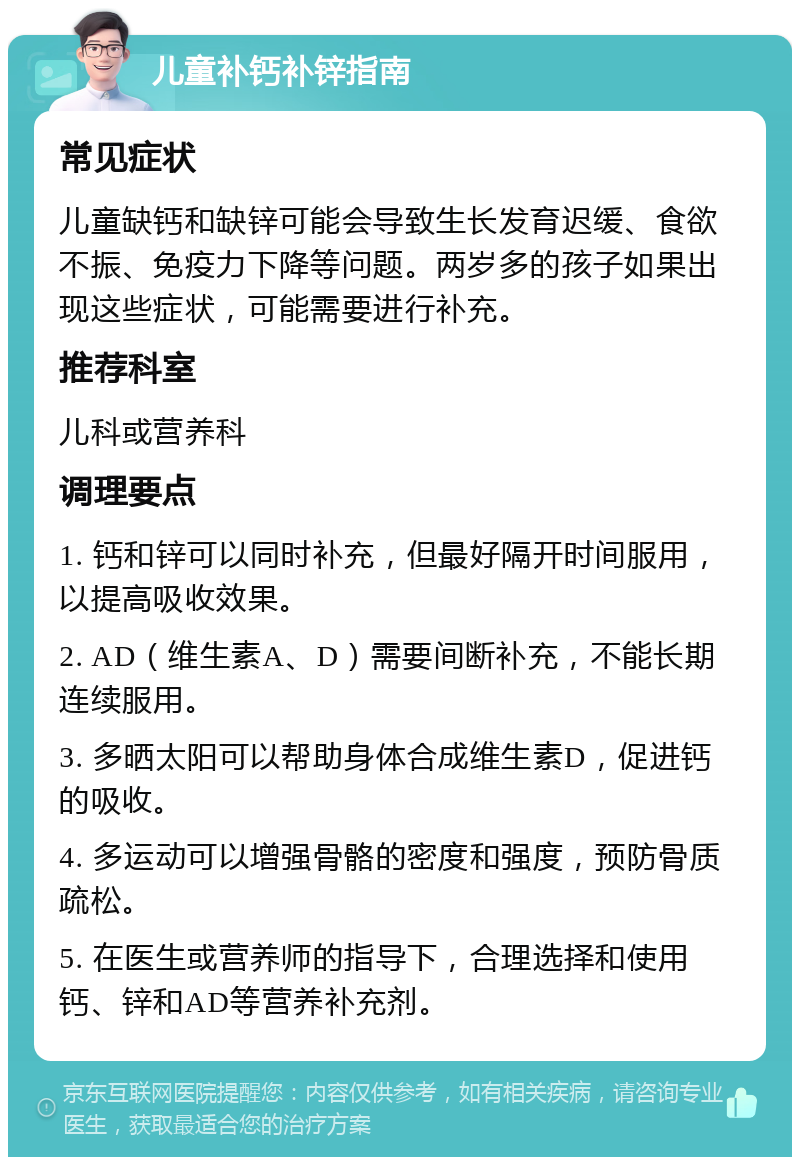 儿童补钙补锌指南 常见症状 儿童缺钙和缺锌可能会导致生长发育迟缓、食欲不振、免疫力下降等问题。两岁多的孩子如果出现这些症状，可能需要进行补充。 推荐科室 儿科或营养科 调理要点 1. 钙和锌可以同时补充，但最好隔开时间服用，以提高吸收效果。 2. AD（维生素A、D）需要间断补充，不能长期连续服用。 3. 多晒太阳可以帮助身体合成维生素D，促进钙的吸收。 4. 多运动可以增强骨骼的密度和强度，预防骨质疏松。 5. 在医生或营养师的指导下，合理选择和使用钙、锌和AD等营养补充剂。