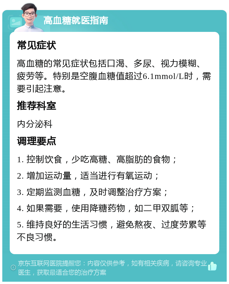 高血糖就医指南 常见症状 高血糖的常见症状包括口渴、多尿、视力模糊、疲劳等。特别是空腹血糖值超过6.1mmol/L时，需要引起注意。 推荐科室 内分泌科 调理要点 1. 控制饮食，少吃高糖、高脂肪的食物； 2. 增加运动量，适当进行有氧运动； 3. 定期监测血糖，及时调整治疗方案； 4. 如果需要，使用降糖药物，如二甲双胍等； 5. 维持良好的生活习惯，避免熬夜、过度劳累等不良习惯。