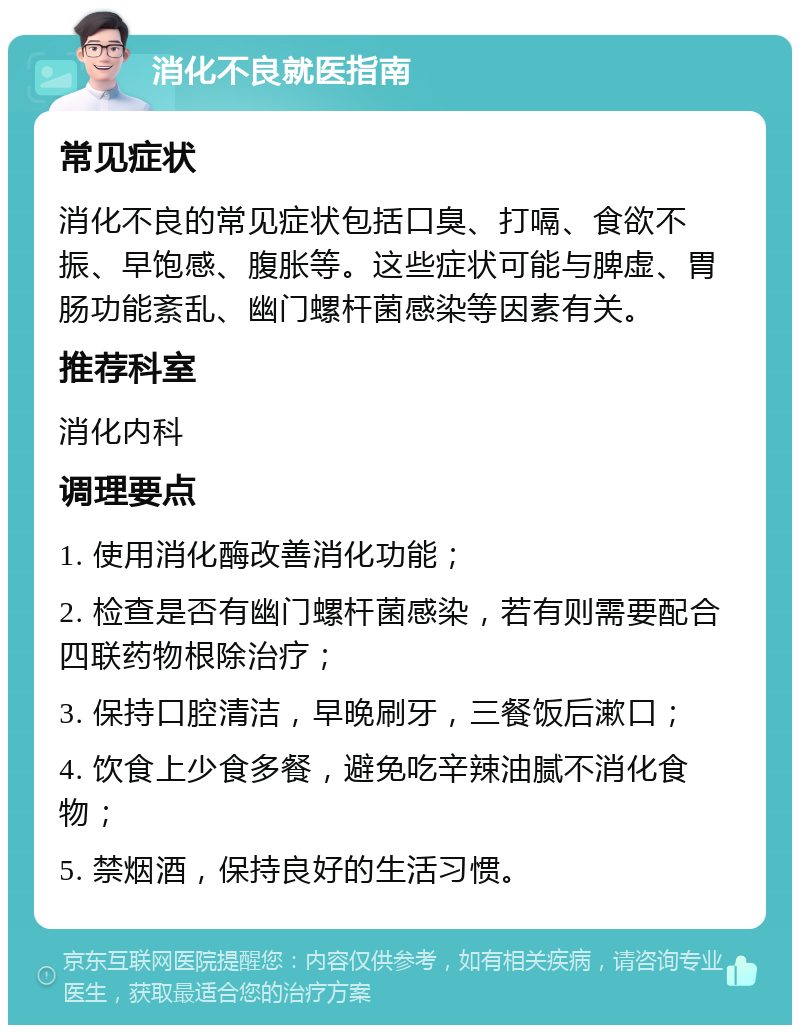 消化不良就医指南 常见症状 消化不良的常见症状包括口臭、打嗝、食欲不振、早饱感、腹胀等。这些症状可能与脾虚、胃肠功能紊乱、幽门螺杆菌感染等因素有关。 推荐科室 消化内科 调理要点 1. 使用消化酶改善消化功能； 2. 检查是否有幽门螺杆菌感染，若有则需要配合四联药物根除治疗； 3. 保持口腔清洁，早晚刷牙，三餐饭后漱口； 4. 饮食上少食多餐，避免吃辛辣油腻不消化食物； 5. 禁烟酒，保持良好的生活习惯。