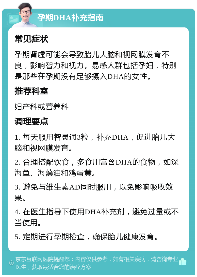 孕期DHA补充指南 常见症状 孕期肾虚可能会导致胎儿大脑和视网膜发育不良，影响智力和视力。易感人群包括孕妇，特别是那些在孕期没有足够摄入DHA的女性。 推荐科室 妇产科或营养科 调理要点 1. 每天服用智灵通3粒，补充DHA，促进胎儿大脑和视网膜发育。 2. 合理搭配饮食，多食用富含DHA的食物，如深海鱼、海藻油和鸡蛋黄。 3. 避免与维生素AD同时服用，以免影响吸收效果。 4. 在医生指导下使用DHA补充剂，避免过量或不当使用。 5. 定期进行孕期检查，确保胎儿健康发育。