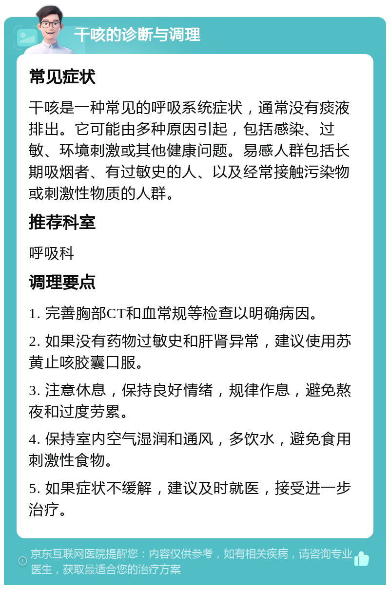 干咳的诊断与调理 常见症状 干咳是一种常见的呼吸系统症状，通常没有痰液排出。它可能由多种原因引起，包括感染、过敏、环境刺激或其他健康问题。易感人群包括长期吸烟者、有过敏史的人、以及经常接触污染物或刺激性物质的人群。 推荐科室 呼吸科 调理要点 1. 完善胸部CT和血常规等检查以明确病因。 2. 如果没有药物过敏史和肝肾异常，建议使用苏黄止咳胶囊口服。 3. 注意休息，保持良好情绪，规律作息，避免熬夜和过度劳累。 4. 保持室内空气湿润和通风，多饮水，避免食用刺激性食物。 5. 如果症状不缓解，建议及时就医，接受进一步治疗。