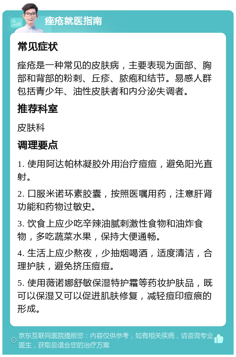 痤疮就医指南 常见症状 痤疮是一种常见的皮肤病，主要表现为面部、胸部和背部的粉刺、丘疹、脓疱和结节。易感人群包括青少年、油性皮肤者和内分泌失调者。 推荐科室 皮肤科 调理要点 1. 使用阿达帕林凝胶外用治疗痘痘，避免阳光直射。 2. 口服米诺环素胶囊，按照医嘱用药，注意肝肾功能和药物过敏史。 3. 饮食上应少吃辛辣油腻刺激性食物和油炸食物，多吃蔬菜水果，保持大便通畅。 4. 生活上应少熬夜，少抽烟喝酒，适度清洁，合理护肤，避免挤压痘痘。 5. 使用薇诺娜舒敏保湿特护霜等药妆护肤品，既可以保湿又可以促进肌肤修复，减轻痘印痘痕的形成。