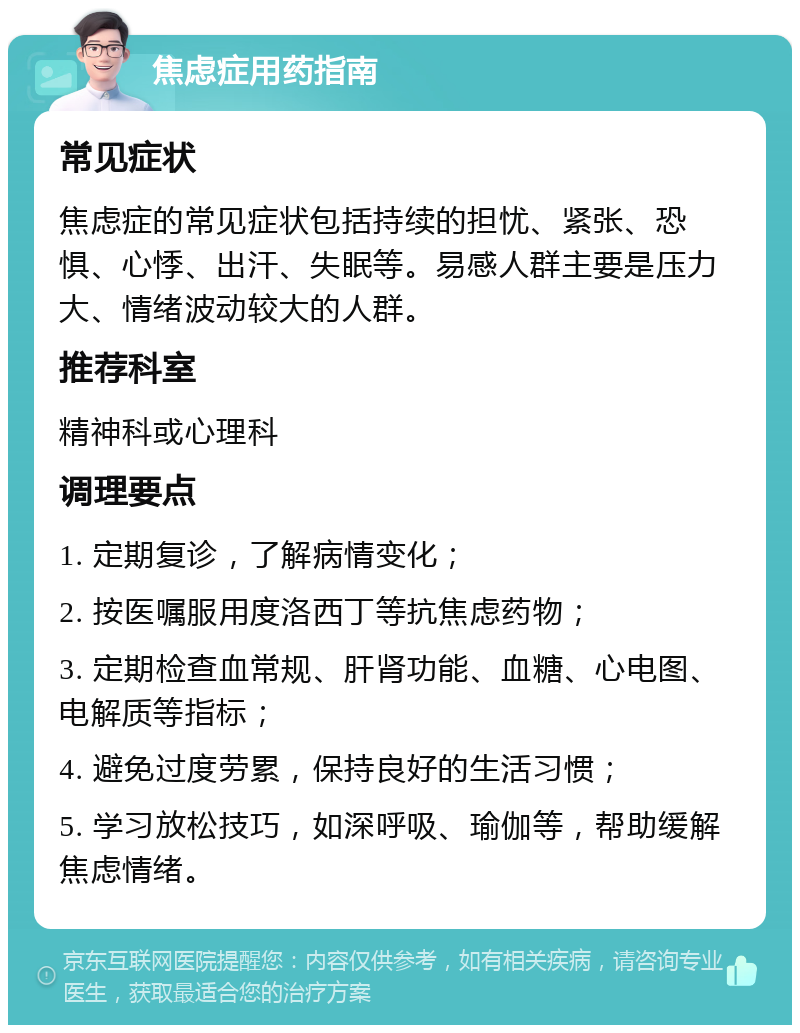 焦虑症用药指南 常见症状 焦虑症的常见症状包括持续的担忧、紧张、恐惧、心悸、出汗、失眠等。易感人群主要是压力大、情绪波动较大的人群。 推荐科室 精神科或心理科 调理要点 1. 定期复诊，了解病情变化； 2. 按医嘱服用度洛西丁等抗焦虑药物； 3. 定期检查血常规、肝肾功能、血糖、心电图、电解质等指标； 4. 避免过度劳累，保持良好的生活习惯； 5. 学习放松技巧，如深呼吸、瑜伽等，帮助缓解焦虑情绪。