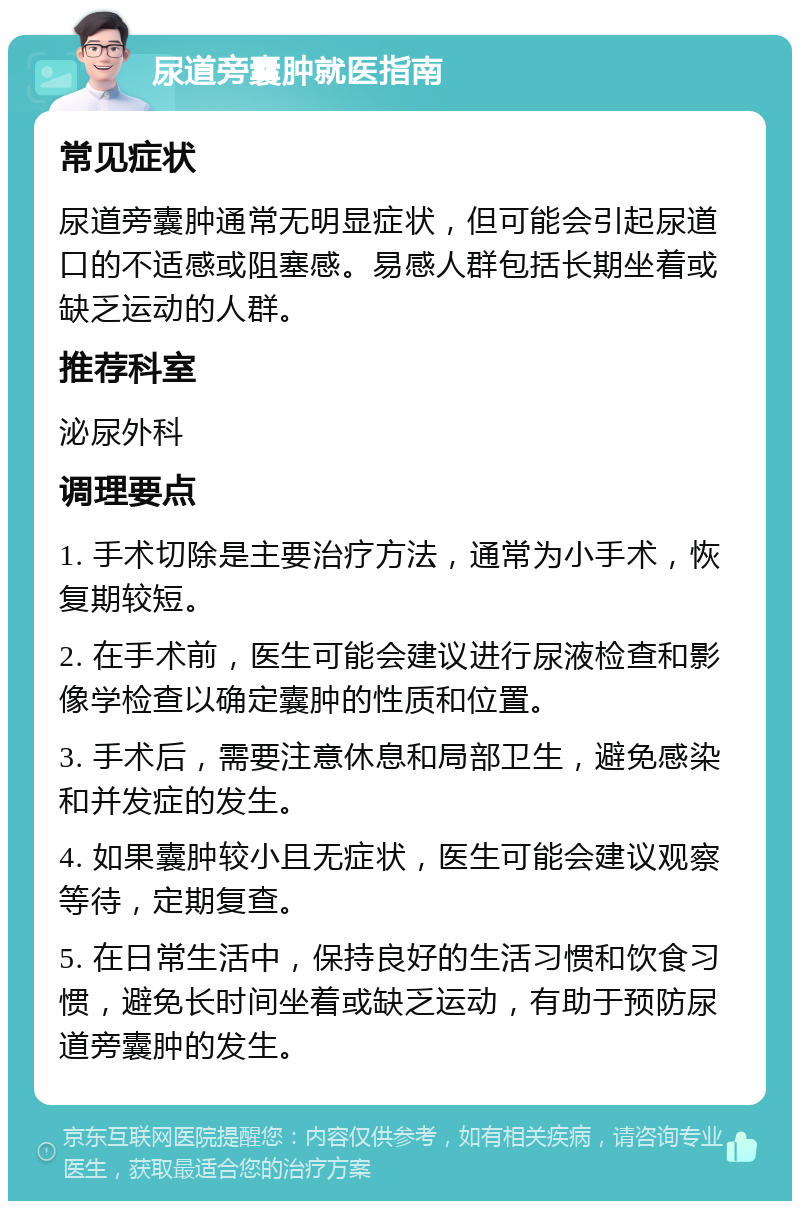 尿道旁囊肿就医指南 常见症状 尿道旁囊肿通常无明显症状，但可能会引起尿道口的不适感或阻塞感。易感人群包括长期坐着或缺乏运动的人群。 推荐科室 泌尿外科 调理要点 1. 手术切除是主要治疗方法，通常为小手术，恢复期较短。 2. 在手术前，医生可能会建议进行尿液检查和影像学检查以确定囊肿的性质和位置。 3. 手术后，需要注意休息和局部卫生，避免感染和并发症的发生。 4. 如果囊肿较小且无症状，医生可能会建议观察等待，定期复查。 5. 在日常生活中，保持良好的生活习惯和饮食习惯，避免长时间坐着或缺乏运动，有助于预防尿道旁囊肿的发生。