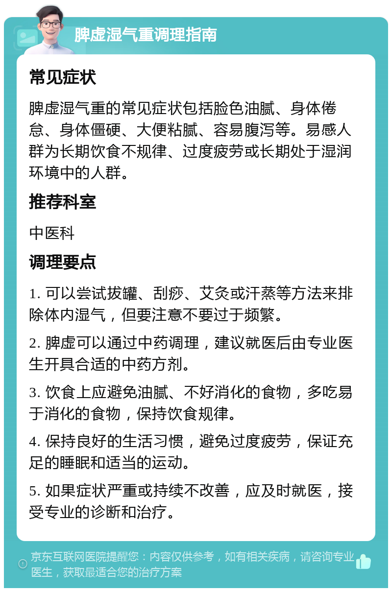 脾虚湿气重调理指南 常见症状 脾虚湿气重的常见症状包括脸色油腻、身体倦怠、身体僵硬、大便粘腻、容易腹泻等。易感人群为长期饮食不规律、过度疲劳或长期处于湿润环境中的人群。 推荐科室 中医科 调理要点 1. 可以尝试拔罐、刮痧、艾灸或汗蒸等方法来排除体内湿气，但要注意不要过于频繁。 2. 脾虚可以通过中药调理，建议就医后由专业医生开具合适的中药方剂。 3. 饮食上应避免油腻、不好消化的食物，多吃易于消化的食物，保持饮食规律。 4. 保持良好的生活习惯，避免过度疲劳，保证充足的睡眠和适当的运动。 5. 如果症状严重或持续不改善，应及时就医，接受专业的诊断和治疗。