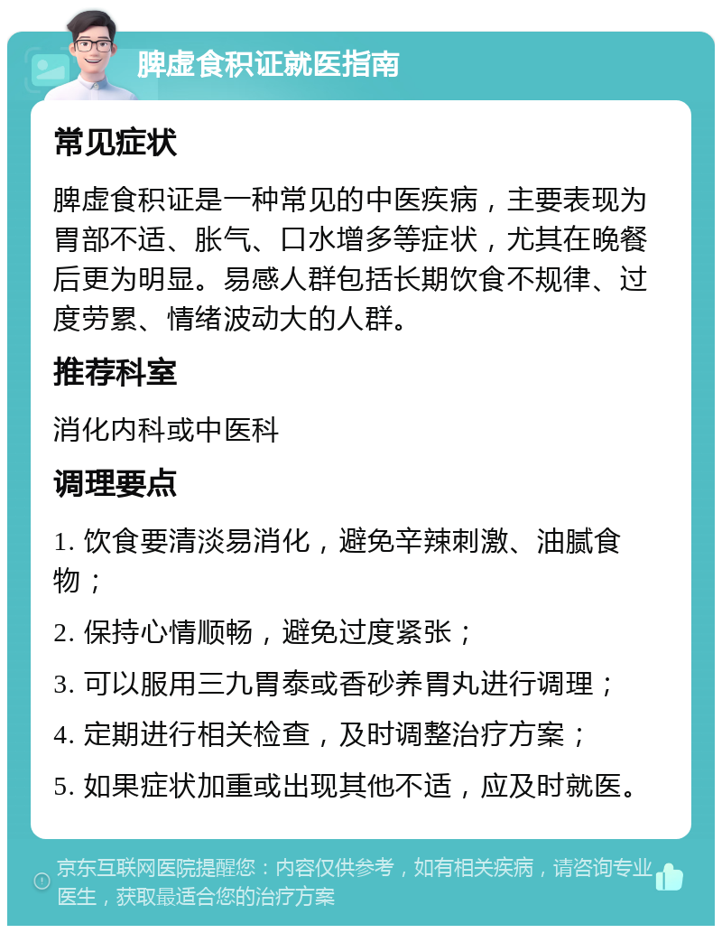 脾虚食积证就医指南 常见症状 脾虚食积证是一种常见的中医疾病，主要表现为胃部不适、胀气、口水增多等症状，尤其在晚餐后更为明显。易感人群包括长期饮食不规律、过度劳累、情绪波动大的人群。 推荐科室 消化内科或中医科 调理要点 1. 饮食要清淡易消化，避免辛辣刺激、油腻食物； 2. 保持心情顺畅，避免过度紧张； 3. 可以服用三九胃泰或香砂养胃丸进行调理； 4. 定期进行相关检查，及时调整治疗方案； 5. 如果症状加重或出现其他不适，应及时就医。