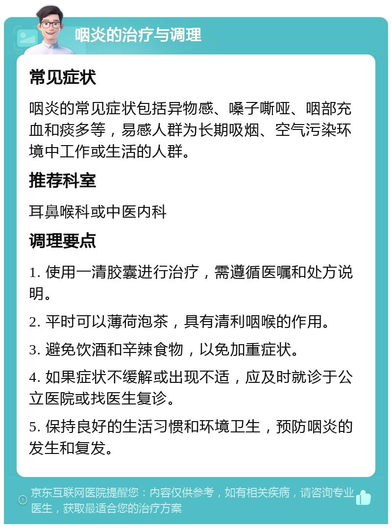 咽炎的治疗与调理 常见症状 咽炎的常见症状包括异物感、嗓子嘶哑、咽部充血和痰多等，易感人群为长期吸烟、空气污染环境中工作或生活的人群。 推荐科室 耳鼻喉科或中医内科 调理要点 1. 使用一清胶囊进行治疗，需遵循医嘱和处方说明。 2. 平时可以薄荷泡茶，具有清利咽喉的作用。 3. 避免饮酒和辛辣食物，以免加重症状。 4. 如果症状不缓解或出现不适，应及时就诊于公立医院或找医生复诊。 5. 保持良好的生活习惯和环境卫生，预防咽炎的发生和复发。