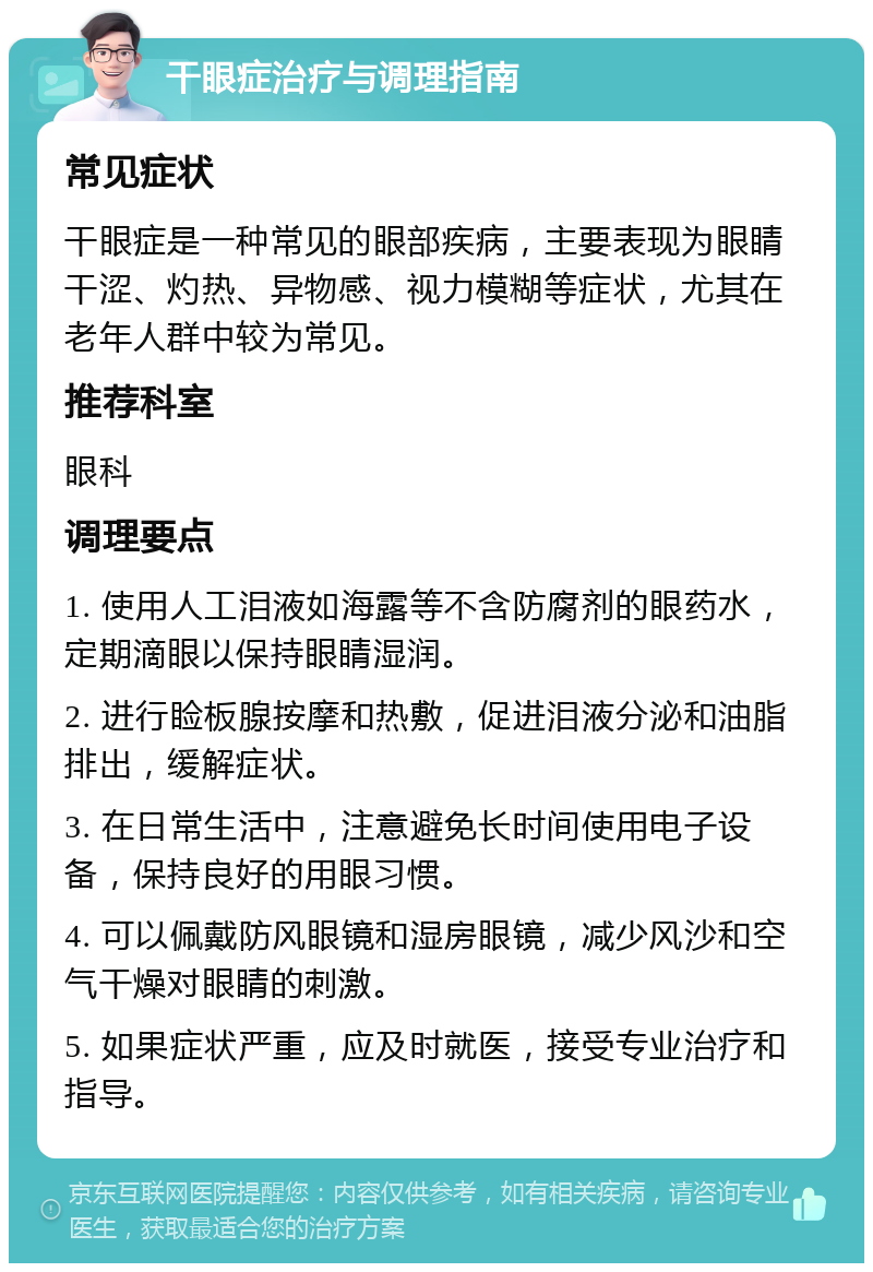 干眼症治疗与调理指南 常见症状 干眼症是一种常见的眼部疾病，主要表现为眼睛干涩、灼热、异物感、视力模糊等症状，尤其在老年人群中较为常见。 推荐科室 眼科 调理要点 1. 使用人工泪液如海露等不含防腐剂的眼药水，定期滴眼以保持眼睛湿润。 2. 进行睑板腺按摩和热敷，促进泪液分泌和油脂排出，缓解症状。 3. 在日常生活中，注意避免长时间使用电子设备，保持良好的用眼习惯。 4. 可以佩戴防风眼镜和湿房眼镜，减少风沙和空气干燥对眼睛的刺激。 5. 如果症状严重，应及时就医，接受专业治疗和指导。