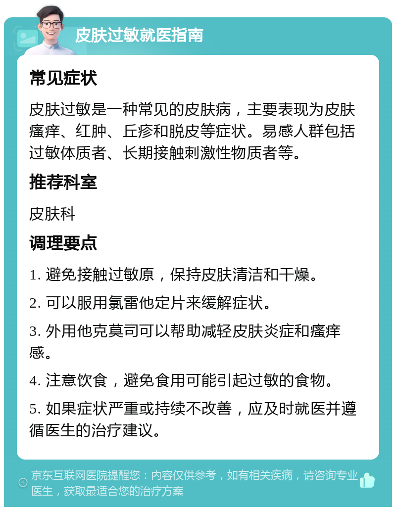 皮肤过敏就医指南 常见症状 皮肤过敏是一种常见的皮肤病，主要表现为皮肤瘙痒、红肿、丘疹和脱皮等症状。易感人群包括过敏体质者、长期接触刺激性物质者等。 推荐科室 皮肤科 调理要点 1. 避免接触过敏原，保持皮肤清洁和干燥。 2. 可以服用氯雷他定片来缓解症状。 3. 外用他克莫司可以帮助减轻皮肤炎症和瘙痒感。 4. 注意饮食，避免食用可能引起过敏的食物。 5. 如果症状严重或持续不改善，应及时就医并遵循医生的治疗建议。