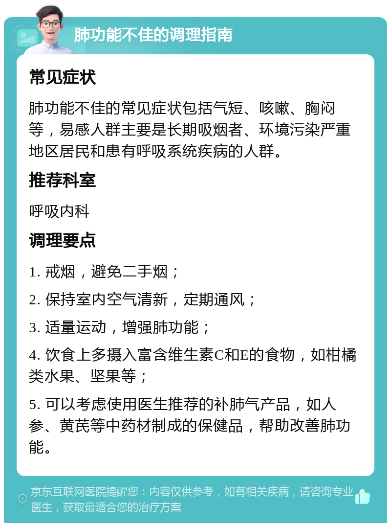 肺功能不佳的调理指南 常见症状 肺功能不佳的常见症状包括气短、咳嗽、胸闷等，易感人群主要是长期吸烟者、环境污染严重地区居民和患有呼吸系统疾病的人群。 推荐科室 呼吸内科 调理要点 1. 戒烟，避免二手烟； 2. 保持室内空气清新，定期通风； 3. 适量运动，增强肺功能； 4. 饮食上多摄入富含维生素C和E的食物，如柑橘类水果、坚果等； 5. 可以考虑使用医生推荐的补肺气产品，如人参、黄芪等中药材制成的保健品，帮助改善肺功能。