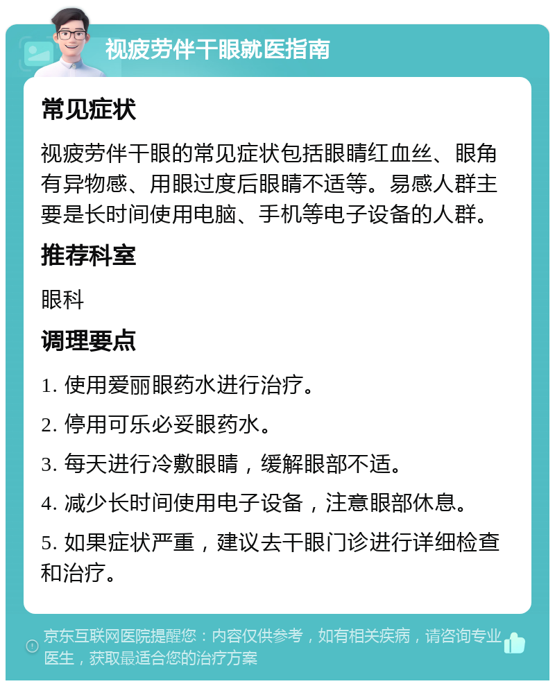 视疲劳伴干眼就医指南 常见症状 视疲劳伴干眼的常见症状包括眼睛红血丝、眼角有异物感、用眼过度后眼睛不适等。易感人群主要是长时间使用电脑、手机等电子设备的人群。 推荐科室 眼科 调理要点 1. 使用爱丽眼药水进行治疗。 2. 停用可乐必妥眼药水。 3. 每天进行冷敷眼睛，缓解眼部不适。 4. 减少长时间使用电子设备，注意眼部休息。 5. 如果症状严重，建议去干眼门诊进行详细检查和治疗。