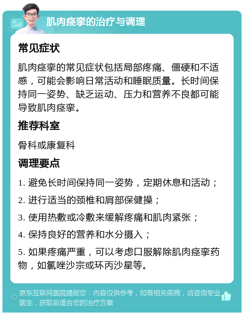 肌肉痉挛的治疗与调理 常见症状 肌肉痉挛的常见症状包括局部疼痛、僵硬和不适感，可能会影响日常活动和睡眠质量。长时间保持同一姿势、缺乏运动、压力和营养不良都可能导致肌肉痉挛。 推荐科室 骨科或康复科 调理要点 1. 避免长时间保持同一姿势，定期休息和活动； 2. 进行适当的颈椎和肩部保健操； 3. 使用热敷或冷敷来缓解疼痛和肌肉紧张； 4. 保持良好的营养和水分摄入； 5. 如果疼痛严重，可以考虑口服解除肌肉痉挛药物，如氯唑沙宗或环丙沙星等。