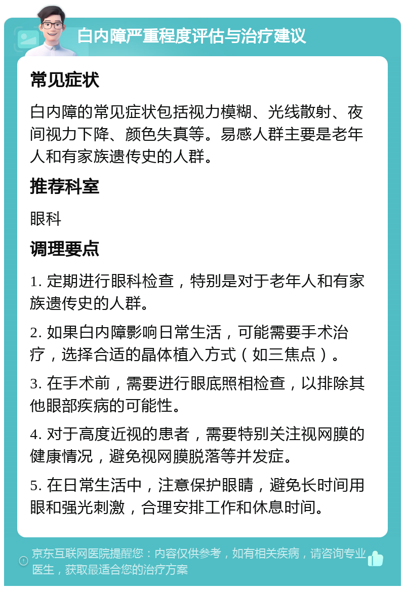 白内障严重程度评估与治疗建议 常见症状 白内障的常见症状包括视力模糊、光线散射、夜间视力下降、颜色失真等。易感人群主要是老年人和有家族遗传史的人群。 推荐科室 眼科 调理要点 1. 定期进行眼科检查，特别是对于老年人和有家族遗传史的人群。 2. 如果白内障影响日常生活，可能需要手术治疗，选择合适的晶体植入方式（如三焦点）。 3. 在手术前，需要进行眼底照相检查，以排除其他眼部疾病的可能性。 4. 对于高度近视的患者，需要特别关注视网膜的健康情况，避免视网膜脱落等并发症。 5. 在日常生活中，注意保护眼睛，避免长时间用眼和强光刺激，合理安排工作和休息时间。