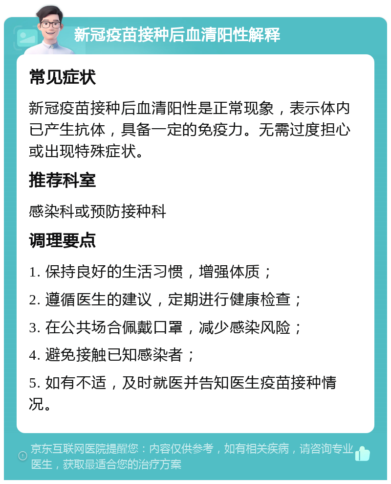 新冠疫苗接种后血清阳性解释 常见症状 新冠疫苗接种后血清阳性是正常现象，表示体内已产生抗体，具备一定的免疫力。无需过度担心或出现特殊症状。 推荐科室 感染科或预防接种科 调理要点 1. 保持良好的生活习惯，增强体质； 2. 遵循医生的建议，定期进行健康检查； 3. 在公共场合佩戴口罩，减少感染风险； 4. 避免接触已知感染者； 5. 如有不适，及时就医并告知医生疫苗接种情况。