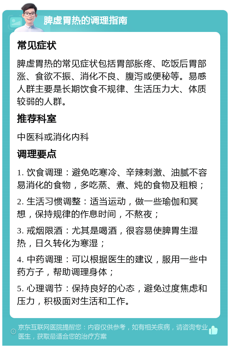 脾虚胃热的调理指南 常见症状 脾虚胃热的常见症状包括胃部胀疼、吃饭后胃部涨、食欲不振、消化不良、腹泻或便秘等。易感人群主要是长期饮食不规律、生活压力大、体质较弱的人群。 推荐科室 中医科或消化内科 调理要点 1. 饮食调理：避免吃寒冷、辛辣刺激、油腻不容易消化的食物，多吃蒸、煮、炖的食物及粗粮； 2. 生活习惯调整：适当运动，做一些瑜伽和冥想，保持规律的作息时间，不熬夜； 3. 戒烟限酒：尤其是喝酒，很容易使脾胃生湿热，日久转化为寒湿； 4. 中药调理：可以根据医生的建议，服用一些中药方子，帮助调理身体； 5. 心理调节：保持良好的心态，避免过度焦虑和压力，积极面对生活和工作。