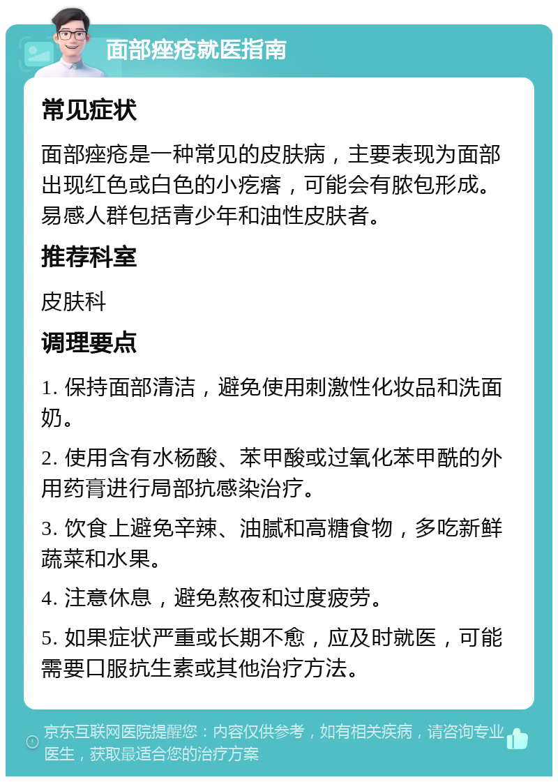 面部痤疮就医指南 常见症状 面部痤疮是一种常见的皮肤病，主要表现为面部出现红色或白色的小疙瘩，可能会有脓包形成。易感人群包括青少年和油性皮肤者。 推荐科室 皮肤科 调理要点 1. 保持面部清洁，避免使用刺激性化妆品和洗面奶。 2. 使用含有水杨酸、苯甲酸或过氧化苯甲酰的外用药膏进行局部抗感染治疗。 3. 饮食上避免辛辣、油腻和高糖食物，多吃新鲜蔬菜和水果。 4. 注意休息，避免熬夜和过度疲劳。 5. 如果症状严重或长期不愈，应及时就医，可能需要口服抗生素或其他治疗方法。