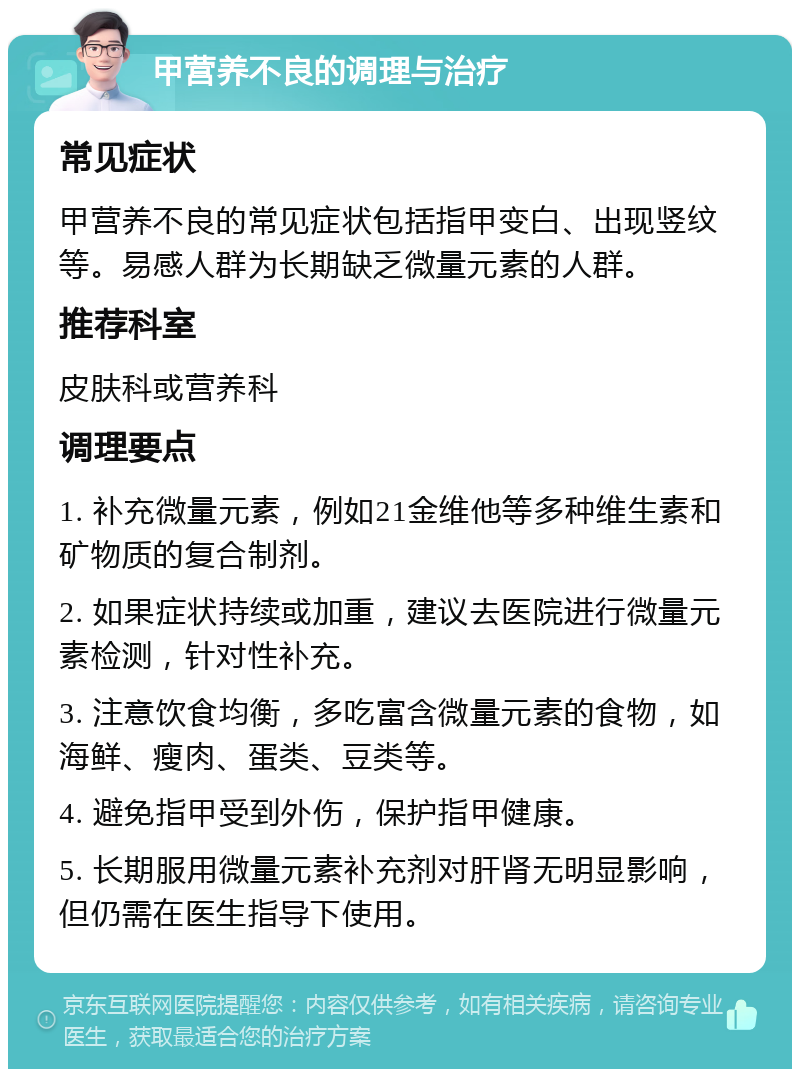 甲营养不良的调理与治疗 常见症状 甲营养不良的常见症状包括指甲变白、出现竖纹等。易感人群为长期缺乏微量元素的人群。 推荐科室 皮肤科或营养科 调理要点 1. 补充微量元素，例如21金维他等多种维生素和矿物质的复合制剂。 2. 如果症状持续或加重，建议去医院进行微量元素检测，针对性补充。 3. 注意饮食均衡，多吃富含微量元素的食物，如海鲜、瘦肉、蛋类、豆类等。 4. 避免指甲受到外伤，保护指甲健康。 5. 长期服用微量元素补充剂对肝肾无明显影响，但仍需在医生指导下使用。